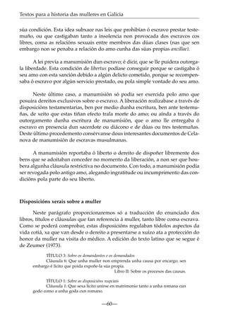 Textos para a historia das mulleres en Galicia
súa condición. Esta idea subxace nas leis que prohibían ó escravo prestar testemuño, ou que castigaban tanto a insolencia non provocada dos escravos cos
libres, coma as relacións sexuais entre membros das dúas clases (nas que sen
embargo non se penaba a relación do amo cunha das súas propias ancillae).
A lei prevía a manumisión dun escravo; é dicir, que se lle puidera outorgala liberdade. Esta condición de libertus podíase conseguir porque se castigaba ó
seu amo con esta sanción debido a algún delicto cometido, porque se recompensaba ó escravo por algún servicio prestado, ou pola simple vontade do seu amo.
Neste último caso, a manumisión só podía ser exercida polo amo que
posuíra dereitos exclusivos sobre o escravo. A liberación realizabase a través de
disposicións testamentarias, ben por medio dunha escritura, ben ante testemuñas, de xeito que estas tiñan efecto trala morte do amo; ou aínda a través do
outorgamento dunha escritura de manumisión, que o amo lle entregaba ó
escravo en presencia dun sacerdote ou diácono e de dúas ou tres testemuñas.
Deste último procedemento consérvanse dous interesantes documentos de Celanova de manumisión de escravas musulmanas.
A manumisión reportaba ó liberto o dereito de dispoñer libremente dos
bens que se adoitaban conceder no momento da liberación, a non ser que houbera algunha cláusula restrictiva no documento. Con todo, a manumisión podía
ser revogada polo antigo amo, alegando ingratitude ou incumprimento das condicións pola parte do seu liberto.

Disposicións xerais sobre a muller
Neste parágrafo proporcionaremos só a traducción do enunciado dos
libros, títulos e cláusulas que fan referencia á muller, tanto libre coma escrava.
Como se poderá comprobar, estas disposicións regulaban tódolos aspectos da
vida cotiá, xa que van desde o dereito a presentarse a xuízo ata a protección do
honor da muller na visita do médico. A edición do texto latino que se segue é
de Zeumer (1973).
TÍTULO 3: Sobre os demandantes e os demandados
Cláusula 6: Que unha muller non emprenda unha causa por encargo; sen
embargo é lícito que poida expoñe-la súa propia.
Libro II: Sobre os procesos das causas.
TÍTULO 1: Sobre as disposicións nupciais
Cláusula 1: Que sexa lícito unirse en matrimonio tanto a unha romana cun
godo como a unha goda cun romano.

—60—

 