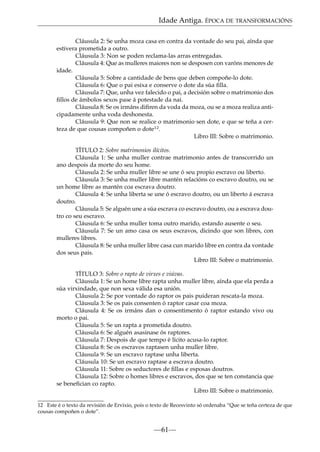 Idade Antiga. ÉPOCA DE TRANSFORMACIÓNS
Cláusula 2: Se unha moza casa en contra da vontade do seu pai, aínda que
estivera prometida a outro.
Cláusula 3: Non se poden reclama-las arras entregadas.
Cláusula 4: Que as mulleres maiores non se desposen con varóns menores de
idade.
Cláusula 5: Sobre a cantidade de bens que deben compoñe-lo dote.
Cláusula 6: Que o pai esixa e conserve o dote da súa ﬁlla.
Cláusula 7: Que, unha vez falecido o pai, a decisión sobre o matrimonio dos
ﬁllos de ámbolos sexos pase á potestade da nai.
Cláusula 8: Se os irmáns diﬁren da voda da moza, ou se a moza realiza anticipadamente unha voda deshonesta.
Cláusula 9: Que non se realice o matrimonio sen dote, e que se teña a certeza de que cousas compoñen o dote12.
Libro III: Sobre o matrimonio.
TÍTULO 2: Sobre matrimonios ilícitos.
Cláusula 1: Se unha muller contrae matrimonio antes de transcorrido un
ano despois da morte do seu home.
Cláusula 2: Se unha muller libre se une ó seu propio escravo ou liberto.
Cláusula 3: Se unha muller libre mantén relacións co escravo doutro, ou se
un home libre as mantén coa escrava doutro.
Cláusula 4: Se unha liberta se une ó escravo doutro, ou un liberto á escrava
doutro.
Cláusula 5: Se alguén une a súa escrava co escravo doutro, ou a escrava doutro co seu escravo.
Cláusula 6: Se unha muller toma outro marido, estando ausente o seu.
Cláusula 7: Se un amo casa os seus escravos, dicindo que son libres, con
mulleres libres.
Cláusula 8: Se unha muller libre casa cun marido libre en contra da vontade
dos seus pais.
Libro III: Sobre o matrimonio.
TÍTULO 3: Sobre o rapto de virxes e viúvas.
Cláusula 1: Se un home libre rapta unha muller libre, aínda que ela perda a
súa virxindade, que non sexa válida esa unión.
Cláusula 2: Se por vontade do raptor os pais puideran rescata-la moza.
Cláusula 3: Se os pais consenten ó raptor casar coa moza.
Cláusula 4: Se os irmáns dan o consentimento ó raptor estando vivo ou
morto o pai.
Cláusula 5: Se un rapta a prometida doutro.
Cláusula 6: Se alguén asasinase ós raptores.
Cláusula 7: Despois de que tempo é lícito acusa-lo raptor.
Cláusula 8: Se os escravos raptasen unha muller libre.
Cláusula 9: Se un escravo raptase unha liberta.
Cláusula 10: Se un escravo raptase a escrava doutro.
Cláusula 11: Sobre os seductores de ﬁllas e esposas doutros.
Cláusula 12: Sobre o homes libres e escravos, dos que se ten constancia que
se beneﬁcian co rapto.
Libro III: Sobre o matrimonio.
12 Este é o texto da revisión de Ervixio, pois o texto de Recesvinto só ordenaba “Que se teña certeza de que
cousas compoñen o dote”.

—61—

 