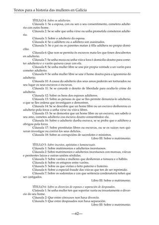Textos para a historia das mulleres en Galicia
TÍTULO 4: Sobre os adulterios.
Cláusula 1: Se a esposa, con ou sen o seu consentimento, cometera adulterio con outro home.
Cláusula 2: Se se sabe que unha virxe ou unha prometida cometeron adulterio.
Cláusula 3: Sobre o adulterio da esposa.
Cláusula 4: Se o adúltero ou a adúltera son asasinados.
Cláusula 5: Se o pai ou os parentes matan á ﬁlla adúltera no propio domicilio.
Cláusula 6: Que non se permita ós escravos mata-los que fosen descubertos
en adulterio.
Cláusula 7: Se unha moza ou unha viúva fora ó domicilio doutro para cometer adulterio e o varón quixera casar con ela.
Cláusula 8: Se unha muller libre se une por propia vontade a un varón para
cometer adulterio.
Cláusula 9: Se unha muller libre se une ó home doutra para a ignominia do
adulterio.
Cláusula 10: A causa do adulterio dos seus amos poderán ser torturados no
seu lugar os seus escravos e escravas.
Cláusula 11: Se se concede o dereito de liberdade para oculta-lo crime do
adulterio.
Cláusula 12: Sobre os bens dos esposos adúlteros.
Cláusula 13: Sobre as persoas ás que se lles permite denuncia-lo adulterio,
o que se lles ordena que investiguen e demostren.
Cláusula 14: Se se descobre que un home libre ou un escravo deshonrou co
adulterio pola forza a unha virxe ou viúva libres.
Cláusula 15: Se se demostra que un home libre ou un escravo, sen sabelo o
seu amo, cometeu adulterio coa escrava doutro consentíndoo ela.
Cláusula 16: Sobre o adulterio dunha escrava, se se proba que o adúltero a
obrigou pola forza.
Cláusula 17: Sobre prostitutas libres ou escravas, ou se os xuíces non quixeran investigar ou corrixi-los seus delictos.
Cláusula 18: Sobre as corrupcións de sacerdotes e ministros.
Libro III: Sobre o matrimonio.
TÍTULO 5: Sobre incestos, apóstatas e homosexuais.
Cláusula 1: Sobre matrimonios e adulterios incestuosos.
Cláusula 2: Sobre matrimonios e adulterios incestuosos con monxas, viúvas
e penitentes laicos e outras unións sórdidas.
Cláusula 3: Sobre varóns e mulleres que deshonran a tonsura e o hábito.
Cláusula 4: Sobre os estupros entre varóns.
Cláusula 5: Sobre os que violan o leito paterno e fraterno.
Cláusula 6: Sobre a especial fraude das viúvas que ten de ser reprimido.
Cláusula 7: Sobre os sodomitas e con que sentencia condenatoria teñen que
ser castigados.
Libro III: Sobre o matrimonio.
TÍTULO 6: Sobre os divorcios de esposos e separación de desposados.
Claúsula 1: Se unha muller ten que soportar xusta ou inxustamente o divorcio do seu home.
Cláusula 2: Que entre cónxuxes non haxa divorcio.
Cláusula 3: Que entre desposados non haxa separación.
Libro III: Sobre o matrimonio.

—62—

 