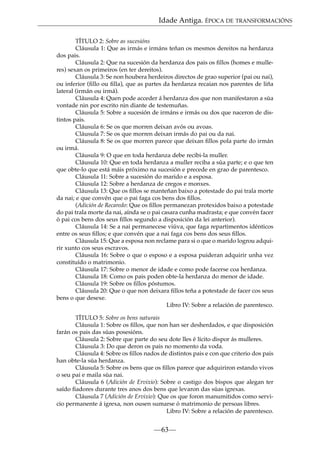 Idade Antiga. ÉPOCA DE TRANSFORMACIÓNS
TÍTULO 2: Sobre as sucesións
Cláusula 1: Que as irmás e irmáns teñan os mesmos dereitos na herdanza
dos pais.
Cláusula 2: Que na sucesión da herdanza dos pais os ﬁllos (homes e mulleres) sexan os primeiros (en ter dereitos).
Cláusula 3: Se non houbera herdeiros directos de grao superior (pai ou nai),
ou inferior (ﬁllo ou ﬁlla), que as partes da herdanza recaian nos parentes de liña
lateral (irmán ou irmá).
Cláusula 4: Quen pode acceder á herdanza dos que non manifestaron a súa
vontade nin por escrito nin diante de testemuñas.
Cláusula 5: Sobre a sucesión de irmáns e irmás ou dos que naceron de distintos pais.
Cláusula 6: Se os que morren deixan avós ou avoas.
Cláusula 7: Se os que morren deixan irmás do pai ou da nai.
Cláusula 8: Se os que morren parece que deixan ﬁllos pola parte do irmán
ou irmá.
Cláusula 9: O que en toda herdanza debe recibi-la muller.
Cláusula 10: Que en toda herdanza a muller reciba a súa parte; e o que ten
que obte-lo que está máis próximo na sucesión e precede en grao de parentesco.
Cláusula 11: Sobre a sucesión do marido e a esposa.
Cláusula 12: Sobre a herdanza de cregos e monxes.
Cláusula 13: Que os ﬁllos se manteñan baixo a potestade do pai trala morte
da nai; e que convén que o pai faga cos bens dos ﬁllos.
(Adición de Recaredo: Que os ﬁllos permanezan protexidos baixo a potestade
do pai trala morte da nai, aínda se o pai casara cunha madrasta; e que convén facer
ó pai cos bens dos seus ﬁllos segundo a disposición da lei anterior).
Cláusula 14: Se a nai permanecese viúva, que faga repartimentos idénticos
entre os seus ﬁllos; e que convén que a nai faga cos bens dos seus ﬁllos.
Cláusula 15: Que a esposa non reclame para si o que o marido logrou adquirir xunto cos seus escravos.
Cláusula 16: Sobre o que o esposo e a esposa puideran adquirir unha vez
constituído o matrimonio.
Cláusula 17: Sobre o menor de idade e como pode facerse coa herdanza.
Cláusula 18: Como os pais poden obte-la herdanza do menor de idade.
Cláusula 19: Sobre os ﬁllos póstumos.
Cláusula 20: Que o que non deixara ﬁllos teña a potestade de facer cos seus
bens o que desexe.
Libro IV: Sobre a relación de parentesco.
TÍTULO 5: Sobre os bens naturais
Cláusula 1: Sobre os ﬁllos, que non han ser desherdados, e que disposición
farán os pais das súas posesións.
Cláusula 2: Sobre que parte do seu dote lles é lícito dispor ás mulleres.
Cláusula 3: Do que deron os pais no momento da voda.
Cláusula 4: Sobre os ﬁllos nados de distintos pais e con que criterio dos pais
han obte-la súa herdanza.
Cláusula 5: Sobre os bens que os ﬁllos parece que adquiriron estando vivos
o seu pai e maila súa nai.
Cláusula 6 (Adición de Ervixio): Sobre o castigo dos bispos que alegan ter
saído ﬁadores durante tres anos dos bens que levaron das súas igrexas.
Cláusula 7 (Adición de Ervixio): Que os que foron manumitidos como servicio permanente á igrexa, non ousen sumarse ó matrimonio de persoas libres.
Libro IV: Sobre a relación de parentesco.

—63—

 