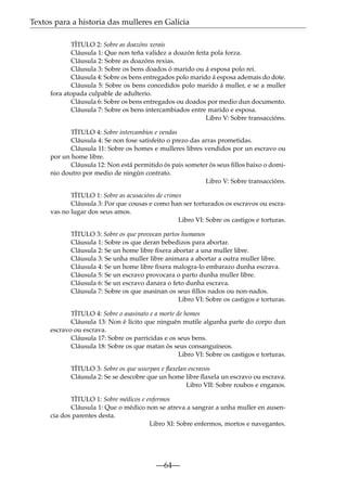 Textos para a historia das mulleres en Galicia
TÍTULO 2: Sobre as doazóns xerais
Cláusula 1: Que non teña validez a doazón feita pola forza.
Cláusula 2: Sobre as doazóns rexias.
Cláusula 3: Sobre os bens doados ó marido ou á esposa polo rei.
Cláusula 4: Sobre os bens entregados polo marido á esposa ademais do dote.
Cláusula 5: Sobre os bens concedidos polo marido á muller, e se a muller
fora atopada culpable de adulterio.
Cláusula 6: Sobre os bens entregados ou doados por medio dun documento.
Cláusula 7: Sobre os bens intercambiados entre marido e esposa.
Libro V: Sobre transaccións.
TÍTULO 4: Sobre intercambios e vendas
Cláusula 4: Se non fose satisfeito o prezo das arras prometidas.
Cláusula 11: Sobre os homes e mulleres libres vendidos por un escravo ou
por un home libre.
Cláusula 12: Non está permitido ós pais someter ós seus ﬁllos baixo o dominio doutro por medio de ningún contrato.
Libro V: Sobre transaccións.
TÍTULO 1: Sobre as acusacións de crimes
Cláusula 3: Por que cousas e como han ser torturados os escravos ou escravas no lugar dos seus amos.
Libro VI: Sobre os castigos e torturas.
TÍTULO 3: Sobre os que provocan partos humanos
Cláusula 1: Sobre os que deran bebedizos para abortar.
Cláusula 2: Se un home libre ﬁxera abortar a una muller libre.
Cláusula 3: Se unha muller libre animara a abortar a outra muller libre.
Cláusula 4: Se un home libre ﬁxera malogra-lo embarazo dunha escrava.
Cláusula 5: Se un escravo provocara o parto dunha muller libre.
Cláusula 6: Se un escravo danara o feto dunha escrava.
Cláusula 7: Sobre os que asasinan os seus ﬁllos nados ou non-nados.
Libro VI: Sobre os castigos e torturas.
TÍTULO 4: Sobre o asasinato e a morte de homes
Cláusula 13: Non é lícito que ninguén mutile algunha parte do corpo dun
escravo ou escrava.
Cláusula 17: Sobre os parricidas e os seus bens.
Cláusula 18: Sobre os que matan ós seus consanguíneos.
Libro VI: Sobre os castigos e torturas.
TÍTULO 3: Sobre os que usurpan e ﬂaxelan escravos
Cláusula 2: Se se descobre que un home libre ﬂaxela un escravo ou escrava.
Libro VII: Sobre roubos e enganos.
TÍTULO 1: Sobre médicos e enfermos
Cláusula 1: Que o médico non se atreva a sangrar a unha muller en ausencia dos parentes desta.
Libro XI: Sobre enfermos, mortos e navegantes.

—64—

 