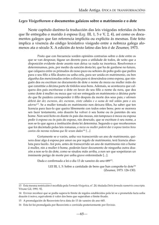 Idade Antiga. ÉPOCA DE TRANSFORMACIÓNS
Leges Visigothorum e documentos galaicos sobre o matrimonio e o dote
Neste capítulo darémo-la traducción das leis visigodas referidas ós bens
que lle entregaba o marido á esposa (Leg. III, 1, 5 e V, 2, 4), así como os documentos galegos que fan referencia implícita ou explícita ás mesmas. Este feito
implica a vixencia do código lexislativo visigodo entre a nobreza galega alomenos ata o século X. A edición do texto latino das leis é de Zeumer, 1973.
Posto que con frecuencia xorden opinións contrarias sobre o dote entre os
que se van desposar, fágase un decreto para a utilidade de todos, de xeito que a
disposición evidente deste asunto non deixa xa nada na incerteza. Resolvemos e
determinamos, pois, por medio da sanción desta lei, que ha de gardarse no futuro,
que calquera entre os primados do noso pazo ou señores do pobo godo que pedira
para o seu ﬁllo a ﬁlla doutro ou unha orfa, para ser unida en matrimonio, ou ben
algunha das mencionadas ordes a elixira para si desexándoa como esposa, que ninguén dea ou escriture no documento de dote o nome da moza ou muller máis do
que constitúe a décima parte de tódolos seus bens. Ademais, se acontecera que calquera dos pais escriturase o dote en favor do seu ﬁllo a nome da nora, que dea
como dote á muller ou moza que vai ser entregada en matrimonio a décima parte
do que lle puidera corresponder ó ﬁllo despois da morte dos seus pais; e ademais
deberá dar dez escravos, dez escravas, vinte cabalos e a suma de mil soldos para o seu
adorno13. Se a muller tomada en matrimonio non deixara ﬁllos, ha saber que ten
licencia para face-lo que queira libremente con todos estes bens; pero se morrera
sen facer testamento, esta doazón ha volver ó seu home ou ós parentes do seu
home. Non será lícito en diante ós pais das mozas, nin tampouco á moza ou esposa
pedir ó esposo ou ós pais do esposo, nin desexalo, que se escriture ó seu nome, a
non se-lo que agora a institución desta lei determina. Segundo o que recoñecemos
que foi decretado polas leis romanas, a moza ou muller poderá dar ó esposo tantos bens
cantos ela mesma reclama que lle sexan dados14 [...].
Certamente se o varón, unha vez transcorrido un ano de matrimonio, quixera doar algo á esposa por amor ou por regalo de matrimonio, terá licencia absoluta para facelo. Así pois, antes de transcorrido un ano de matrimonio nin o home
á muller, nin a muller ó home, poderán facer documento de ningunha outra doazón a non se-lo do dote, como se sinalou máis arriba, a non ser que sospeitaran un
inminente perigo de morte por unha grave enfermidade [...].
Dada e conﬁrmada a lei o día 13 de xaneiro do ano 68915.
LEI III, 1, 5: Sobre a cantidade de bens que han compoñe-lo dote16
(Zeumer, 1973: 126-130).

13 Esta mesma restricción é recollida pola Formula Visigotica, nº. 20, titulada Dotis formula exametris conscripta.
Véxase Gil, 1991: 92.
14 Ervixio recoñece que se podía supera-lo límite de regalos establecidos pola lei se a prometida facía unha
doazón ó noivo, equivalente ó valor dos bens que superaban o límite ﬁxado.
15 A promulgación de Recesvinto leva data do 13 de xaneiro do ano 645.
16 Esta lei foi promulgada por Recesvinto e corrixida posteriormente por Ervixio.

—65—

 