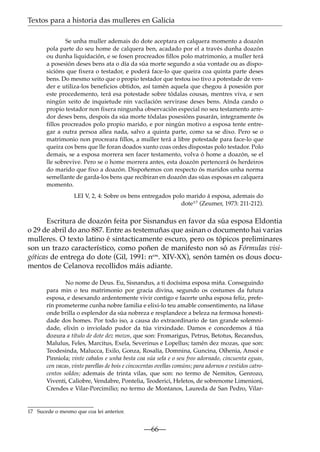 Textos para a historia das mulleres en Galicia
Se unha muller ademais do dote aceptara en calquera momento a doazón
pola parte do seu home de calquera ben, acadado por el a través dunha doazón
ou dunha liquidación, e se fosen procreados fillos polo matrimonio, a muller terá
a posesión deses bens ata o día da súa morte segundo a súa vontade ou as disposicións que fixera o testador, e poderá face-lo que queira coa quinta parte deses
bens. Do mesmo xeito que o propio testador que testou iso tivo a potestade de vender e utiliza-los beneficios obtidos, así tamén aquela que chegou á posesión por
este procedemento, terá esa potestade sobre tódalas cousas, mentres viva, e sen
ningún xeito de inquietude nin vacilación servirase deses bens. Aínda cando o
propio testador non fixera ningunha observación especial no seu testamento arredor deses bens, despois da súa morte tódalas posesións pasarán, integramente ós
fillos procreados polo propio marido, e por ningún motivo a esposa tente entregar a outra persoa allea nada, salvo a quinta parte, como xa se dixo. Pero se o
matrimonio non procreara fillos, a muller terá a libre potestade para face-lo que
queira cos bens que lle foran doados xunto coas ordes dispostas polo testador. Polo
demais, se a esposa morrera sen facer testamento, volva ó home a doazón, se el
lle sobrevive. Pero se o home morrera antes, esta doazón pertencerá ós herdeiros
do marido que fixo a doazón. Dispoñemos con respecto ós maridos unha norma
semellante de garda-los bens que recibiran en doazón das súas esposas en calquera
momento.
LEI V, 2, 4: Sobre os bens entregados polo marido á esposa, ademais do
dote17 (Zeumer, 1973: 211-212).

Escritura de doazón feita por Sisnandus en favor da súa esposa Eldontia
o 29 de abril do ano 887. Entre as testemuñas que asinan o documento hai varias
mulleres. O texto latino é sintacticamente escuro, pero os tópicos preliminares
son un trazo característico, como poñen de manifesto non só as Fórmulas visigóticas de entrega do dote (Gil, 1991: nos. XIV-XX), senón tamén os dous documentos de Celanova recollidos máis adiante.
No nome de Deus. Eu, Sisnandus, a ti docísima esposa miña. Conseguindo
para min o teu matrimonio por gracia divina, segundo os costumes da futura
esposa, e desexando ardentemente vivir contigo e facerte unha esposa feliz, preferín prometerme cunha nobre familia e elixi-lo teu amable consentimento, na liñaxe
onde brilla o esplendor da súa nobreza e resplandece a beleza na fermosa honestidade dos homes. Por todo iso, a causa do extraordinario de tan grande solemnidade, elixín o inviolado pudor da túa virxindade. Damos e concedemos á túa
dozura a título de dote dez mozos, que son: Fromarigus, Petrus, Betotus, Recaredus,
Malulus, Feles, Marcitus, Exela, Severinus e Lopellus; tamén dez mozas, que son:
Teodesinda, Malucca, Exilo, Gonza, Rosalía, Domnina, Guncina, Oihenia, Ansoi e
Pinniola; vinte cabalos e unha besta coa súa sela e o seu freo adornado, cincuenta eguas,
cen vacas, vinte parellas de bois e cincocentas ovellas comúns; para adornos e vestidos catrocentos soldos; ademais de trinta vilas, que son: no termo de Nemitos, Genrozo,
Viventi, Caliobre, Vendabre, Pontelia, Teoderici, Heletos, de sobrenome Limenioni,
Crendes e Vilar-Porcimilio; no termo de Montanos, Laureda de San Pedro, Vilar-

17 Sucede o mesmo que coa lei anterior.

—66—

 