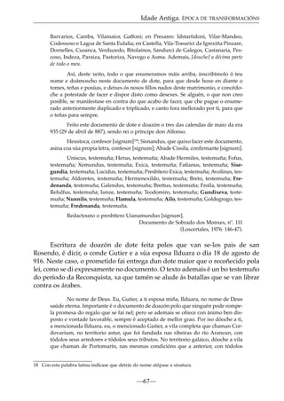 Idade Antiga. ÉPOCA DE TRANSFORMACIÓNS
Barvarios, Camba, Vilamaior, Gaffoni; en Presares: Idstartidoni, Vilar-Mandeo,
Codessoso e Lagoa de Santa Eulalia; en Castella, Vila-Trasarici da Igrexiña Pinzare,
Dornelles, Cusanca, Verduzedo, Bitolainos, Sandurci de Galegos, Castanaria, Pescoso, Indeza, Paraiza, Pastoriza, Navego e Asma. Ademais, [douche] a décima parte
de todo o meu.
Así, deste xeito, todo o que enumeramos máis arriba, inscribímolo ó teu
nome e doámoscho neste documento de dote, para que desde hoxe en diante o
tomes, teñas e posúas, e deixes ós nosos ﬁllos nados deste matrimonio, e concédoche a potestade de facer e dispor disto como desexes. Se alguén, o que non creo
posible, se manifestase en contra do que acabo de facer, que che pague o enumerado anteriormente duplicado e triplicado, e canto fora mellorado por ti, para que
o teñas para sempre.
Feito este documento de dote e doazón o tres das calendas de maio da era
935 (29 de abril de 887), sendo rei o príncipe don Alfonso.
Heustoca, confesor [signum]18; Sisnandus, que quixo facer este documento,
asina coa súa propia letra, confesor [signum]; Abade Cissila, conﬁrmante [signum].
Uniscus, testemuña; Herus, testemuña; Abade Hermiles, testemuña; Fofus,
testemuña; Xemundus, testemuña; Exica, testemuña; Faﬁanus, testemuña; Sisegundia, testemuña; Lucidus, testemuña; Presbítero Exica, testemuña; Avolinus, testemuña; Aldoretes, testemuña; Hermenexildo, testemuña; Breto, testemuña; Fredenanda, testemuña; Galendus, testemuña; Brettus, testemuña; Froila, testemuña;
Refulfus, testemuña; Iunze, testemuña; Teodomiro, testemuña; Gundixeva, testemuña; Nunnilo, testemuña; Flamula, testemuña; Ailo, testemuña; Goldegrogo, testemuña; Fredenanda, testemuña.
Redactouno o presbítero Uianamundus [signum].
Documento de Sobrado dos Monxes, nº. 111
(Loscertales, 1976: 146-47).

Escritura de doazón de dote feita polos que van se-los pais de san
Rosendo, é dicir, o conde Gutier e a súa esposa Ilduara o día 18 de agosto de
916. Neste caso, o prometido fai entrega dun dote maior que o recoñecido pola
lei, como se di expresamente no documento. O texto ademais é un bo testemuño
do período da Reconquista, xa que tamén se alude ás batallas que se van librar
contra os árabes.
No nome de Deus. Eu, Gutier, a ti esposa miña, Ilduara, no nome de Deus
saúde eterna. Importante é o documento de doazón polo que ninguén pode rompela promesa do regalo que se fai nel; pero se ademais se ofrece con ánimo ben disposto e vontade favorable, sempre é aceptado de mellor grao. Por iso dóoche a ti,
a mencionada Ilduara, eu, o mencionado Gutier, a vila completa que chaman Cordovarium, no territorio astur, que foi fundada nas ribeiras do río Arancun, con
tódolos seus arredores e tódolos seus tributos. No territorio galaico, dóoche a vila
que chaman de Portomarín, nas mesmas condicións que a anterior, con tódolos

18 Con esta palabra latina indícase que detrás do nome atópase a sinatura.

—67—

 