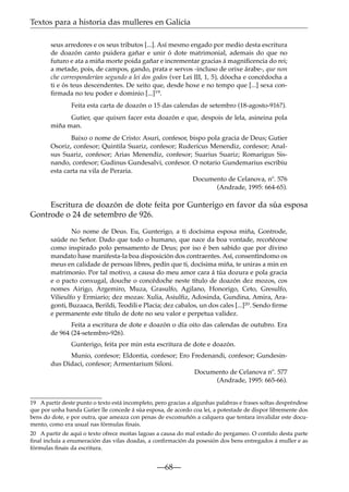 Textos para a historia das mulleres en Galicia
seus arredores e os seus tributos [...]. Así mesmo engado por medio desta escritura
de doazón canto puidera gañar e unir ó dote matrimonial, ademais do que no
futuro e ata a miña morte poida gañar e incrementar gracias á magniﬁcencia do rei;
a metade, pois, de campos, gando, prata e servos -incluso de orixe árabe-, que non
che corresponderían segundo a lei dos godos (ver Lei III, 1, 5), dóocha e concédocha a
ti e ós teus descendentes. De xeito que, desde hoxe e no tempo que [...] sexa conﬁrmada no teu poder e dominio [...]19.
Feita esta carta de doazón o 15 das calendas de setembro (18-agosto-916?).
Gutier, que quixen facer esta doazón e que, despois de lela, asineina pola
miña man.
Baixo o nome de Cristo: Asuri, confesor, bispo pola gracia de Deus; Gutier
Osoriz, confesor; Quintila Suariz, confesor; Rudericus Menendiz, confesor; Analsus Suariz, confesor; Arias Menendiz, confesor; Suarius Suariz; Romarigus Sisnando, confesor; Gudinus Gundesalvi, confesor. O notario Gundemarius escribiu
esta carta na vila de Peraria.
Documento de Celanova, nº. 576
(Andrade, 1995: 664-65).

Escritura de doazón de dote feita por Gunterigo en favor da súa esposa
Gontrode o 24 de setembro de 926.
No nome de Deus. Eu, Gunterigo, a ti docísima esposa miña, Gontrode,
saúde no Señor. Dado que todo o humano, que nace da boa vontade, recoñécese
como inspirado polo pensamento de Deus; por iso é ben sabido que por divino
mandato hase manifesta-la boa disposición dos contraentes. Así, consentíndomo os
meus en calidade de persoas libres, pedín que ti, docísima miña, te uniras a min en
matrimonio. Por tal motivo, a causa do meu amor cara á túa dozura e pola gracia
e o pacto conxugal, douche o concédoche neste título de doazón dez mozos, cos
nomes Airigo, Argemiro, Muza, Grasulfo, Agilano, Honorigo, Ceto, Gresulfo,
Vilieulfo y Ermiario; dez mozas: Xulia, Asiulﬁz, Adosinda, Gundina, Amira, Aragonti, Buzaaca, Berildi, Teodili e Placia; dez cabalos, un dos cales [...]20. Sendo ﬁrme
e permanente este título de dote no seu valor e perpetua validez.
Feita a escritura de dote e doazón o día oito das calendas de outubro. Era
de 964 (24-setembro-926).
Gunterigo, feita por min esta escritura de dote e doazón.
Munio, confesor; Eldontia, confesor; Ero Fredenandi, confesor; Gundesindus Didaci, confesor; Armentarium Siloni.
Documento de Celanova nº. 577
(Andrade, 1995: 665-66).
19 A partir deste punto o texto está incompleto, pero gracias a algunhas palabras e frases soltas despréndese
que por unha banda Gutier lle concede á súa esposa, de acordo coa lei, a potestade de dispor libremente dos
bens do dote, e por outra, que ameaza con penas de excomuñón a calquera que tentara invalidar este documento, como era usual nas fórmulas ﬁnais.
20 A partir de aquí o texto ofrece moitas lagoas a causa do mal estado do pergameo. O contido desta parte
ﬁnal incluía a enumeración das vilas doadas, a conﬁrmación da posesión dos bens entregados á muller e as
fórmulas ﬁnais da escritura.

—68—

 