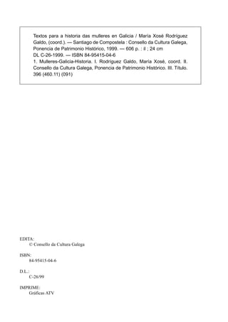Textos para a historia das mulleres en Galicia / María Xosé Rodríguez
Galdo, (coord.). — Santiago de Compostela : Consello da Cultura Galega,
Ponencia de Patrimonio Histórico, 1999. — 606 p. : il ; 24 cm
DL C-26-1999. — ISBN 84-95415-04-6
1. Mulleres-Galicia-Historia. I. Rodríguez Galdo, María Xosé, coord. II.
Consello da Cultura Galega, Ponencia de Patrimonio Histórico. III. Título.
396 (460.11) (091)

EDITA:
© Consello da Cultura Galega
ISBN:
84-95415-04-6
D.L.:
C-26/99
IMPRIME:
Gráficas ATV

 