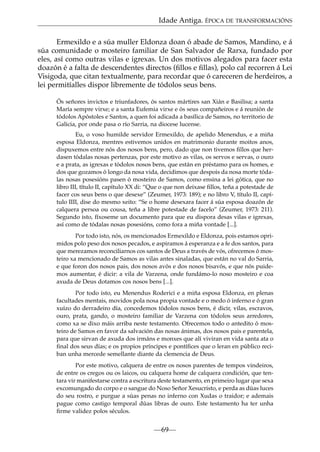 Idade Antiga. ÉPOCA DE TRANSFORMACIÓNS
Ermexildo e a súa muller Eldonza doan ó abade de Samos, Mandino, e á
súa comunidade o mosteiro familiar de San Salvador de Rarxa, fundado por
eles, así como outras vilas e igrexas. Un dos motivos alegados para facer esta
doazón é a falta de descendentes directos (ﬁllos e ﬁllas), polo cal recorren á Lei
Visigoda, que citan textualmente, para recordar que ó careceren de herdeiros, a
lei permitíalles dispor libremente de tódolos seus bens.
Ós señores invictos e triunfadores, ós santos mártires san Xián e Basilisa; a santa
María sempre virxe; e a santa Eufemia virxe e ós seus compañeiros e á reunión de
tódolos Apóstoles e Santos, a quen foi adicada a basílica de Samos, no territorio de
Galicia, por onde pasa o río Sarria, na diocese lucense.
Eu, o voso humilde servidor Ermexildo, de apelido Menendus, e a miña
esposa Eldonza, mentres estivemos unidos en matrimonio durante moitos anos,
dispuxemos entre nós dos nosos bens, pero, dado que non tivemos ﬁllos que herdasen tódalas nosas pertenzas, por este motivo as vilas, os servos e servas, o ouro
e a prata, as igrexas e tódolos nosos bens, que están en préstamo para os homes, e
dos que gozamos ó longo da nosa vida, decidimos que despois da nosa morte tódalas nosas posesións pasen ó mosteiro de Samos, como ensina a lei gótica, que no
libro III, título II, capítulo XX di: “Que o que non deixase ﬁllos, teña a potestade de
facer cos seus bens o que desexe” (Zeumer, 1973: 189); e no libro V, título II, capítulo IIII, dise do mesmo xeito: “Se o home desexara facer á súa esposa doazón de
calquera persoa ou cousa, teña a libre potestade de facelo” (Zeumer, 1973: 211).
Segundo isto, fíxoseme un documento para que eu dispora desas vilas e igrexas,
así como de tódalas nosas posesións, como fora a miña vontade [...].
Por todo isto, nós, os mencionados Ermexildo e Eldonza, pois estamos oprimidos polo peso dos nosos pecados, e aspiramos á esperanza e a fe dos santos, para
que merezamos reconciliarnos cos santos de Deus a través de vós, ofrecemos ó mosteiro xa mencionado de Samos as vilas antes sinaladas, que están no val do Sarria,
e que foron dos nosos pais, dos nosos avós e dos nosos bisavós, e que nós puidemos aumentar, é dicir: a vila de Varzena, onde fundámo-lo noso mosteiro e coa
axuda de Deus dotamos cos nosos bens [...].
Por todo isto, eu Menendus Roderici e a miña esposa Eldonza, en plenas
facultades mentais, movidos pola nosa propia vontade e o medo ó inferno e ó gran
xuízo do derradeiro día, concedemos tódolos nosos bens, é dicir, vilas, escravos,
ouro, prata, gando, o mosteiro familiar de Varzena con tódolos seus arredores,
como xa se dixo máis arriba neste testamento. Ofrecemos todo o antedito ó mosteiro de Samos en favor da salvación das nosas ánimas, dos nosos pais e parentela,
para que sirvan de axuda dos irmáns e monxes que alí viviran en vida santa ata o
ﬁnal dos seus días; e os propios príncipes e pontíﬁces que o leran en público reciban unha mercede semellante diante da clemencia de Deus.
Por este motivo, calquera de entre os nosos parentes de tempos vindeiros,
de entre os cregos ou os laicos, ou calquera home de calquera condición, que tentara vir manifestarse contra a escritura deste testamento, en primeiro lugar que sexa
excomungado do corpo e o sangue do Noso Señor Xesucristo, e perda as dúas luces
do seu rostro, e purgue a súas penas no inferno con Xudas o traidor; e ademais
pague como castigo temporal dúas libras de ouro. Este testamento ha ter unha
ﬁrme validez polos séculos.

—69—

 