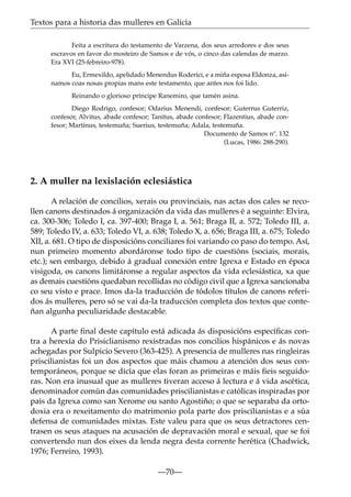 Textos para a historia das mulleres en Galicia
Feita a escritura do testamento de Varzena, dos seus arredores e dos seus
escravos en favor do mosteiro de Samos e de vós, o cinco das calendas de marzo.
Era XVI (25-febreiro-978).
Eu, Ermexildo, apelidado Menendus Roderici, e a miña esposa Eldonza, asinamos coas nosas propias mans este testamento, que antes nos foi lido.
Reinando o glorioso príncipe Ranemiro, que tamén asina.
Diego Rodrigo, confesor; Odarius Menendi, confesor; Guterrus Guterriz,
confesor, Alvitus, abade confesor; Tanitus, abade confesor; Flazentius, abade confesor; Martinus, testemuña; Suerius, testemuña; Adala, testemuña.
Documento de Samos nº. 132
(Lucas, 1986: 288-290).

2. A muller na lexislación eclesiástica
A relación de concilios, xerais ou provinciais, nas actas dos cales se recollen canons destinados á organización da vida das mulleres é a seguinte: Elvira,
ca. 300-306; Toledo I, ca. 397-400; Braga I, a. 561; Braga II, a. 572; Toledo III, a.
589; Toledo IV, a. 633; Toledo VI, a. 638; Toledo X, a. 656; Braga III, a. 675; Toledo
XII, a. 681. O tipo de disposicións conciliares foi variando co paso do tempo. Así,
nun primeiro momento abordáronse todo tipo de cuestións (sociais, morais,
etc.); sen embargo, debido á gradual conexión entre Igrexa e Estado en época
visigoda, os canons limitáronse a regular aspectos da vida eclesiástica, xa que
as demais cuestións quedaban recollidas no código civil que a Igrexa sancionaba
co seu visto e prace. Imos da-la traducción de tódolos títulos de canons referidos ás mulleres, pero só se vai da-la traducción completa dos textos que conteñan algunha peculiaridade destacable.
A parte ﬁnal deste capítulo está adicada ás disposicións especíﬁcas contra a herexía do Prisiclianismo rexistradas nos concilios hispánicos e ás novas
achegadas por Sulpicio Severo (363-425). A presencia de mulleres nas ringleiras
priscilianistas foi un dos aspectos que máis chamou a atención dos seus contemporáneos, porque se dicía que elas foran as primeiras e máis ﬁeis seguidoras. Non era inusual que as mulleres tiveran acceso á lectura e á vida ascética,
denominador común das comunidades priscilianistas e católicas inspiradas por
pais da Igrexa como san Xerome ou santo Agostiño; o que se separaba da ortodoxia era o rexeitamento do matrimonio pola parte dos priscilianistas e a súa
defensa de comunidades mixtas. Este valeu para que os seus detractores centrasen os seus ataques na acusación de depravación moral e sexual, que se foi
convertendo nun dos eixes da lenda negra desta corrente herética (Chadwick,
1976; Ferreiro, 1993).
—70—

 