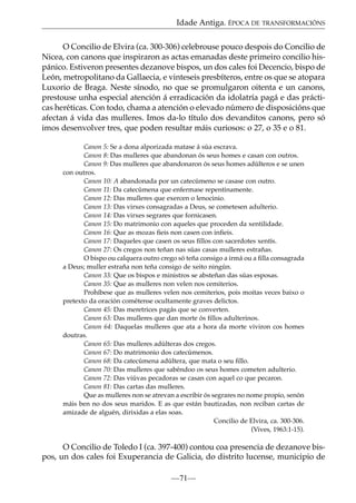 Idade Antiga. ÉPOCA DE TRANSFORMACIÓNS
O Concilio de Elvira (ca. 300-306) celebrouse pouco despois do Concilio de
Nicea, con canons que inspiraron as actas emanadas deste primeiro concilio hispánico. Estiveron presentes dezanove bispos, un dos cales foi Decencio, bispo de
León, metropolitano da Gallaecia, e vinteseis presbíteros, entre os que se atopara
Luxorio de Braga. Neste sínodo, no que se promulgaron oitenta e un canons,
prestouse unha especial atención á erradicación da idolatría pagá e das prácticas heréticas. Con todo, chama a atención o elevado número de disposicións que
afectan á vida das mulleres. Imos da-lo título dos devanditos canons, pero só
imos desenvolver tres, que poden resultar máis curiosos: o 27, o 35 e o 81.
Canon 5: Se a dona alporizada matase á súa escrava.
Canon 8: Das mulleres que abandonan ós seus homes e casan con outros.
Canon 9: Das mulleres que abandonaron ós seus homes adúlteros e se unen
con outros.
Canon 10: A abandonada por un catecúmeno se casase con outro.
Canon 11: Da catecúmena que enfermase repentinamente.
Canon 12: Das mulleres que exercen o lenocinio.
Canon 13: Das virxes consagradas a Deus, se cometesen adulterio.
Canon 14: Das virxes segrares que fornicasen.
Canon 15: Do matrimonio con aqueles que proceden da xentilidade.
Canon 16: Que as mozas ﬁeis non casen con inﬁeis.
Canon 17: Daqueles que casen os seus ﬁllos con sacerdotes xentís.
Canon 27: Os cregos non teñan nas súas casas mulleres estrañas.
O bispo ou calquera outro crego só teña consigo a irmá ou a ﬁlla consagrada
a Deus; muller estraña non teña consigo de xeito ningún.
Canon 33: Que os bispos e ministros se absteñan das súas esposas.
Canon 35: Que as mulleres non velen nos cemiterios.
Prohíbese que as mulleres velen nos cemiterios, pois moitas veces baixo o
pretexto da oración cométense ocultamente graves delictos.
Canon 45: Das meretrices pagás que se converten.
Canon 63: Das mulleres que dan morte ós ﬁllos adulterinos.
Canon 64: Daquelas mulleres que ata a hora da morte viviron cos homes
doutras.
Canon 65: Das mulleres adúlteras dos cregos.
Canon 67: Do matrimonio dos catecúmenos.
Canon 68: Da catecúmena adúltera, que mata o seu ﬁllo.
Canon 70: Das mulleres que sabéndoo os seus homes cometen adulterio.
Canon 72: Das viúvas pecadoras se casan con aquel co que pecaron.
Canon 81: Das cartas das mulleres.
Que as mulleres non se atrevan a escribir ós segrares no nome propio, senón
máis ben no dos seus maridos. E as que están bautizadas, non reciban cartas de
amizade de alguén, dirixidas a elas soas.
Concilio de Elvira, ca. 300-306.
(Vives, 1963:1-15).

O Concilio de Toledo I (ca. 397-400) contou coa presencia de dezanove bispos, un dos cales foi Exuperancia de Galicia, do distrito lucense, municipio de
—71—

 