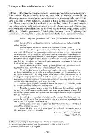 Textos para a historia das mulleres en Galicia
Celenis. O obxectivo do concilio foi dobre, xa que, por unha banda, tentouse uniﬁcar criterios á hora de ordenar cregos, seguindo os decretos do concilio de
Nicea; e, por outra, promulgouse unha sentencia contra os seguidores de Prisciliano e os seus escritos heréticos. Imos da-lo título de tódolos canons referidos
ás mulleres, pertencentes á primeira acta do concilio, desenvolvendo só aqueles
que poidan resultar máis curiosos, como a prohibición dos canons 6 e 9, que pode
estar remitindo ás priscilianistas, ou a autoridade do esposo crego sobre a esposa
adúltera, recoñecida polo canon 7. As disposicións concretas referidas ó priscilianismo resérvanse para o apartado correspondente a esta corrente herética.
Canon 3: Daqueles que casaron con viúvas, que non sexan nomeados diáconos.
Canon 4: Que o subdiácono, se morta a esposa casare con outra, sexa reducido a ostiario21.
Canon 6: Que a relixiosa nova non teña familiaridade cos varóns.
Tamén se estableceu que a moza consagrada a Deus non teña familiaridade
con varón relixioso, nin con calquera outro segrar, sobre todo se non é parente seu,
nin asista soa a convites a non ser que se atopen presentes anciáns ou persoas honradas, ou viúvas e mulleres honestas, e onde calquera relixioso poida asistir honestamente ó convite en presencia de moitos. E respecto dos lectores22, mandamos que
non deben ser admitidas nas casas destes, nin sequera de visita, a non ser que sexa
irmá súa, consanguínea ou uterina.
Canon 7: Que o crego cunha esposa que teña pecado, teña potestade de castigala sen lle causa-la morte, e que non se sente con ela á mesa.
Tívose por ben que se as mulleres dos cregos pecasen con algún, para que
en diante non poidan pecar máis, os seus homes poden, sen lles causa-la morte,
recluílas e atalas na súa casa, obrigándoas a xexúns saudables, non mortais, de tal
xeito que os cregos pobres se axuden mutuamente se acaso carecen de servidume,
pero coas esposas mesmas que pecaron, non tomen nin sequera o alimento, a non
ser que feita a penitencia volvan ó temor de Deus.
Canon 9: Que ningunha profesa ou viúva, en ausencia do sacerdote, cante
na súa casa o oﬁcio sacerdotal ou o lucernario23.
Ninguha profesa ou viúva, en ausencia do bispo ou do presbítero, cantará
na súa casa as antíﬁnas con ningún confesor ou servo seu, e o lucernario non se lea
se non é na igrexa, e se se le nalgunha casa léase en presencia do bispo, do presbítero ou do diácono.
Canon 16: Que se cometese adulterio a muller consagrada a Deus, faga penitencia durante dez anos. E se tomase marido, non sexa admitida a penitencia ata
que non se teña separado do seu marido.
Canon 18: Se a viúva dun sacerdote ou do levita volvera casar, só recibirá a
comuñón ó ﬁnal da súa vida.
Canon 19: Se a viúva relixiosa do sacerdote ou do diácono pecase, só recibirá a comuñón ó ﬁnal da súa vida.
Concilio de Toledo I, ca. 397-400.
(Vives, 1963: 19-33).

21 Orde menor, encargada de vixia-las portas e doutros traballos inferiores.
22 Segunda das ordes menores, a quen lle correspondía face-las lecturas na igrexa.
23 Refírese ó oﬁcio da tarde, ó de Vésperas.

—72—

 