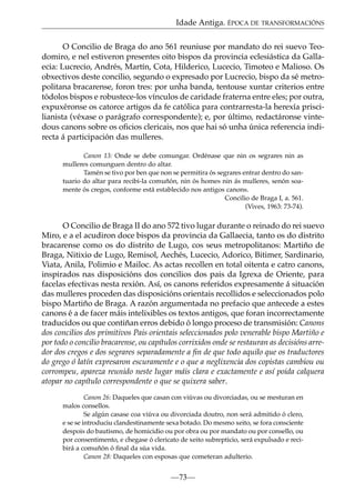 Idade Antiga. ÉPOCA DE TRANSFORMACIÓNS
O Concilio de Braga do ano 561 reuniuse por mandato do rei suevo Teodomiro, e nel estiveron presentes oito bispos da provincia eclesiástica da Gallaecia: Lucrecio, Andrés, Martín, Cota, Hilderico, Lucecio, Timoteo e Malioso. Os
obxectivos deste concilio, segundo o expresado por Lucrecio, bispo da sé metropolitana bracarense, foron tres: por unha banda, tentouse xuntar criterios entre
tódolos bispos e robustece-los vínculos de caridade fraterna entre eles; por outra,
expuxéronse os catorce artigos da fe católica para contrarresta-la herexía priscilianista (véxase o parágrafo correspondente); e, por último, redactáronse vintedous canons sobre os oﬁcios clericais, nos que hai só unha única referencia indirecta á participación das mulleres.
Canon 13: Onde se debe comungar. Ordénase que nin os segrares nin as
mulleres comunguen dentro do altar.
Tamén se tivo por ben que non se permitira ós segrares entrar dentro do santuario do altar para recibi-la comuñón, nin ós homes nin ás mulleres, senón soamente ós cregos, conforme está establecido nos antigos canons.
Concilio de Braga I, a. 561.
(Vives, 1963: 73-74).

O Concilio de Braga II do ano 572 tivo lugar durante o reinado do rei suevo
Miro, e a el acudiron doce bispos da provincia da Gallaecia, tanto os do distrito
bracarense como os do distrito de Lugo, cos seus metropolitanos: Martiño de
Braga, Nitixio de Lugo, Remisol, Aechés, Lucecio, Adorico, Bitimer, Sardinario,
Viata, Anila, Polimio e Mailoc. As actas recollen en total oitenta e catro canons,
inspirados nas disposicións dos concilios dos pais da Igrexa de Oriente, para
facelas efectivas nesta rexión. Así, os canons referidos expresamente á situación
das mulleres proceden das disposicións orientais recollidos e seleccionados polo
bispo Martiño de Braga. A razón argumentada no prefacio que antecede a estes
canons é a de facer máis intelixibles os textos antigos, que foran incorrectamente
traducidos ou que contiñan erros debido ó longo proceso de transmisión: Canons
dos concilios dos primitivos Pais orientais seleccionados polo venerable bispo Martiño e
por todo o concilio bracarense, ou capítulos corrixidos onde se restauran as decisións arredor dos cregos e dos segrares separadamente a ﬁn de que todo aquilo que os traductores
do grego ó latín expresaron escuramente e o que a neglixencia dos copistas cambiou ou
corrompeu, apareza reunido neste lugar máis clara e exactamente e así poida calquera
atopar no capítulo correspondente o que se quixera saber.
Canon 26: Daqueles que casan con viúvas ou divorciadas, ou se mesturan en
malos consellos.
Se algún casase coa viúva ou divorciada doutro, non será admitido ó clero,
e se se introduciu clandestinamente sexa botado. Do mesmo xeito, se fora consciente
despois do bautismo, de homicidio ou por obra ou por mandato ou por consello, ou
por consentimento, e chegase ó clericato de xeito subrepticio, será expulsado e recibirá a comuñón ó ﬁnal da súa vida.
Canon 28: Daqueles con esposas que cometeran adulterio.

—73—

 