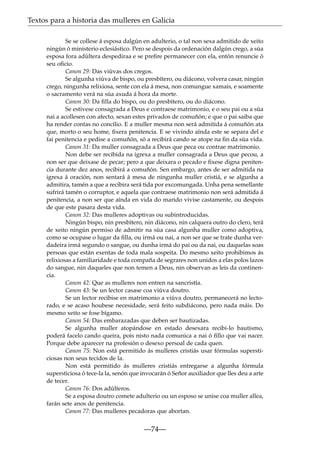 Textos para a historia das mulleres en Galicia
Se se collese á esposa dalgún en adulterio, o tal non sexa admitido de xeito
ningún ó ministerio eclesiástico. Pero se despois da ordenación dalgún crego, a súa
esposa fora adúltera despediraa e se preﬁre permanecer con ela, entón renuncie ó
seu oﬁcio.
Canon 29: Das viúvas dos cregos.
Se algunha viúva de bispo, ou presbítero, ou diácono, volvera casar, ningún
crego, ningunha relixiosa, sente con ela á mesa, non comungue xamais, e soamente
o sacramento verá na súa axuda á hora da morte.
Canon 30: Da ﬁlla do bispo, ou do presbítero, ou do diácono.
Se estivese consagrada a Deus e contraese matrimonio, e o seu pai ou a súa
nai a acollesen con afecto, sexan estes privados de comuñón; e que o pai saiba que
ha render contas no concilio. E a muller mesma non será admitida á comuñón ata
que, morto o seu home, ﬁxera penitencia. E se vivindo aínda este se separa del e
fai penitencia e pedise a comuñón, só a recibirá cando se atope na ﬁn da súa vida.
Canon 31: Da muller consagrada a Deus que peca ou contrae matrimonio.
Non debe ser recibida na igrexa a muller consagrada a Deus que pecou, a
non ser que deixase de pecar; pero a que deixara o pecado e ﬁxese digna penitencia durante dez anos, recibirá a comuñón. Sen embargo, antes de ser admitida na
igrexa á oración, non sentará á mesa de ningunha muller cristiá, e se algunha a
admitira, tamén a que a recibira será tida por excomungada. Unha pena semellante
sufrirá tamén o corruptor, e aquela que contraese matrimonio non será admitida á
penitencia, a non ser que aínda en vida do marido vivise castamente, ou despois
de que este pasara desta vida.
Canon 32: Das mulleres adoptivas ou subintroducidas.
Ningún bispo, nin presbítero, nin diácono, nin calquera outro do clero, terá
de xeito ningún permiso de admitir na súa casa algunha muller como adoptiva,
como se ocupase o lugar da ﬁlla, ou irmá ou nai, a non ser que se trate dunha verdadeira irmá segundo o sangue, ou dunha irmá do pai ou da nai, ou daquelas soas
persoas que están exentas de toda mala sospeita. Do mesmo xeito prohibimos ás
relixiosas a familiaridade e toda compaña de segrares non unidos a elas polos lazos
do sangue, nin daqueles que non temen a Deus, nin observan as leis da continencia.
Canon 42: Que as mulleres non entren na sancristía.
Canon 43: Se un lector casase coa viúva doutro.
Se un lector recibise en matrimonio a viúva doutro, permanecerá no lectorado, e se acaso houbese necesidade, será feito subdiácono, pero nada máis. Do
mesmo xeito se fose bígamo.
Canon 54: Das embarazadas que deben ser bautizadas.
Se algunha muller atopándose en estado desexara recibi-lo bautismo,
poderá facelo cando queira, pois nisto nada comunica a nai ó ﬁllo que vai nacer.
Porque debe aparecer na profesión o desexo persoal de cada quen.
Canon 75: Non está permitido ás mulleres cristiás usar fórmulas supersticiosas non seus tecidos de la.
Non está permitido ás mulleres cristiás entregarse a algunha fórmula
supersticiosa ó tece-la la, senón que invocarán ó Señor auxiliador que lles deu a arte
de tecer.
Canon 76: Dos adúlteros.
Se a esposa doutro comete adulterio ou un esposo se unise coa muller allea,
farán sete anos de penitencia.
Canon 77: Das mulleres pecadoras que abortan.

—74—

 