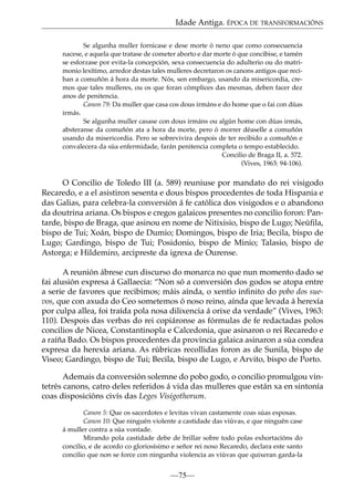 Idade Antiga. ÉPOCA DE TRANSFORMACIÓNS
Se algunha muller fornicase e dese morte ó neno que como consecuencia
nacese, e aquela que tratase de cometer aborto e dar morte ó que concibise, e tamén
se esforzase por evita-la concepción, sexa consecuencia do adulterio ou do matrimonio lexítimo, arredor destas tales mulleres decretaron os canons antigos que reciban a comuñón á hora da morte. Nós, sen embargo, usando da misericordia, cremos que tales mulleres, ou os que foran cómplices das mesmas, deben facer dez
anos de penitencia.
Canon 79: Da muller que casa cos dous irmáns e do home que o fai con dúas
irmás.
Se algunha muller casase con dous irmáns ou algún home con dúas irmás,
absteranse da comuñón ata a hora da morte, pero ó morrer déaselle a comuñón
usando da misericordia. Pero se sobrevivira despois de ter recibido a comuñón e
convalecera da súa enfermidade, farán penitencia completa o tempo establecido.
Concilio de Braga II, a. 572.
(Vives, 1963: 94-106).

O Concilio de Toledo III (a. 589) reuniuse por mandato do rei visigodo
Recaredo, e a el asistiron sesenta e dous bispos procedentes de toda Hispania e
das Galias, para celebra-la conversión á fe católica dos visigodos e o abandono
da doutrina ariana. Os bispos e cregos galaicos presentes no concilio foron: Pantarde, bispo de Braga, que asinou en nome de Nitixisio, bispo de Lugo; Neúﬁla,
bispo de Tui; Xoán, bispo de Dumio; Domingos, bispo de Iria; Becila, bispo de
Lugo; Gardingo, bispo de Tui; Posidonio, bispo de Minio; Talasio, bispo de
Astorga; e Hildemiro, arcipreste da igrexa de Ourense.
A reunión ábrese cun discurso do monarca no que nun momento dado se
fai alusión expresa á Gallaecia: “Non só a conversión dos godos se atopa entre
a serie de favores que recibimos; máis aínda, o xentío inﬁnito do pobo dos suevos, que con axuda do Ceo sometemos ó noso reino, aínda que levada á herexía
por culpa allea, foi traída pola nosa dilixencia á orixe da verdade” (Vives, 1963:
110). Despois das verbas do rei copiáronse as fórmulas de fe redactadas polos
concilios de Nicea, Constantinopla e Calcedonia, que asinaron o rei Recaredo e
a raíña Bado. Os bispos procedentes da provincia galaica asinaron a súa condea
expresa da herexía ariana. As rúbricas recollidas foron as de Sunila, bispo de
Viseo; Gardingo, bispo de Tui; Becila, bispo de Lugo, e Arvito, bispo de Porto.
Ademais da conversión solemne do pobo godo, o concilio promulgou vintetrés canons, catro deles referidos á vida das mulleres que están xa en sintonía
coas disposicións civís das Leges Visigothorum.
Canon 5: Que os sacerdotes e levitas vivan castamente coas súas esposas.
Canon 10: Que ninguén violente a castidade das viúvas, e que ninguén case
á muller contra a súa vontade.
Mirando pola castidade debe de brillar sobre todo polas exhortacións do
concilio, e de acordo co gloriosísimo e señor rei noso Recaredo, declara este santo
concilio que non se force con ningunha violencia as viúvas que quixeran garda-la

—75—

 