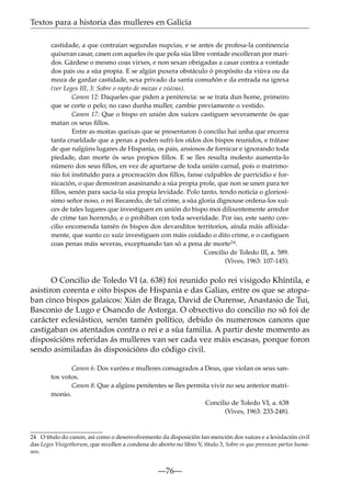 Textos para a historia das mulleres en Galicia
castidade, a que contraian segundas nupcias, e se antes de profesa-la continencia
quixeran casar, casen con aqueles ós que pola súa libre vontade escolleran por maridos. Gárdese o mesmo coas virxes, e non sexan obrigadas a casar contra a vontade
dos pais ou a súa propia. E se algún puxera obstáculo ó propósito da viúva ou da
moza de gardar castidade, sexa privado da santa comuñón e da entrada na igrexa
(ver Leges III, 3: Sobre o rapto de mozas e viúvas).
Canon 12: Daqueles que piden a penitencia: se se trata dun home, primeiro
que se corte o pelo; no caso dunha muller, cambie previamente o vestido.
Canon 17: Que o bispo en unión dos xuíces castiguen severamente ós que
matan os seus ﬁllos.
Entre as moitas queixas que se presentaron ó concilio hai unha que encerra
tanta crueldade que a penas a poden sufri-los oídos dos bispos reunidos, e trátase
de que nalgúns lugares de Hispania, os pais, ansiosos de fornicar e ignorando toda
piedade, dan morte ós seus propios ﬁllos. E se lles resulta molesto aumenta-lo
número dos seus ﬁllos, en vez de apartarse de toda unión carnal, pois o matrimonio foi instituído para a procreación dos ﬁllos, fanse culpables de parricidio e fornicación, o que demostran asasinando a súa propia prole, que non se unen para ter
ﬁllos, senón para sacia-la súa propia levidade. Polo tanto, tendo noticia o gloriosísimo señor noso, o rei Recaredo, de tal crime, a súa gloria dignouse ordena-los xuíces de tales lugares que investiguen en unión do bispo moi dilixentemente arredor
de crime tan horrendo, e o prohiban con toda severidade. Por iso, este santo concilio encomenda tamén ós bispos dos devanditos territorios, aínda máis aﬂixidamente, que xunto co xuíz investiguen con máis coidado o dito crime, e o castiguen
coas penas máis severas, exceptuando tan só a pena de morte24.
Concilio de Toledo III, a. 589.
(Vives, 1963: 107-145).

O Concilio de Toledo VI (a. 638) foi reunido polo rei visigodo Khíntila, e
asistiron corenta e oito bispos de Hispania e das Galias, entre os que se atopaban cinco bispos galaicos: Xián de Braga, David de Ourense, Anastasio de Tui,
Basconio de Lugo e Osancdo de Astorga. O obxectivo do concilio no só foi de
carácter eclesiástico, senón tamén político, debido ós numerosos canons que
castigaban os atentados contra o rei e a súa familia. A partir deste momento as
disposicións referidas ás mulleres van ser cada vez máis escasas, porque foron
sendo asimiladas ás disposicións do código civil.
Canon 6: Dos varóns e mulleres consagrados a Deus, que violan os seus santos votos.
Canon 8: Que a algúns penitentes se lles permita vivir no seu anterior matrimonio.
Concilio de Toledo VI, a. 638
(Vives, 1963: 233-248).

24 O título do canon, así como o desenvolvemento da disposición fan mención dos xuíces e a lexislación civil
das Leges Visigothorum, que recollen a condena do aborto no libro V, título 3, Sobre os que provocan partos humanos.

—76—

 
