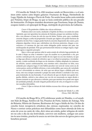 Idade Antiga. ÉPOCA DE TRANSFORMACIÓNS
O Concilio de Toledo X (a. 656) reuniuse sendo rei Recesvinto, e a el asistiron entre outros catro bispos galacios: Fructuoso de Braga, Hermefredo de
Lugo, Elpidio de Astorga e Flavio de Porto. Na sesión leuse unha carta remitida
por Potamio, bispo de Braga, na que se facía confesión pública do seu pecado
de fornicación. Os bispos reunidos decretaron que Fructuoso, bispo de Dumio,
ocupara tamén a sé episcopal de Braga, metrópole da provincia da Gallaecia.
Canon 4: Da profesión e hábito das viúvas relixiosas.
Podemos dicir con razón, mediante o Espírito de Deus e en unión do santo
Apóstolo, que non ignorámo-las astucias de Satanás, porque nos sentimos inclinados a nos abrasar co lume do celo da casa do Señor. Vemos, pois, que a maldade
crecente chegou a unha tal propensión á fraude que algúns cren poder burlarse da
primitiva lei dos Pais e xulgan poder burla-la crecente disposición dos xuíces, pois
atópanse algunhas viúvas que, cubríndose con diversos pretextos, chegan a convencerse a si mesmas de que non están obrigadas polas normas dos pais, tan
enchoupadas de piedade. Polo que permanecendo intactas as antigas regras, engádese agora o seguinte precepto:
Que a viúva que quixese obte-lo santo estado de relixión faga profesión de
fe ante o bispo ou ante o ministro ó que ela acudise ou se presentase a ela, por
escrito e asinada por ela, sexa por medio do seu signo ou coa súa sinatura, na que
se diga que abraza o estado de relixión e que o vai observar perpetua e invioladamente, e entón recibindo do bispo ou do ministro o hábito adaptado ós costumes
da relixión, usarao continuamente, sexa mentres está a descansar no leito, sexa
andando por calquera lugar. E este hábito peculiar non será de varias cores ou de
varios panos, senón un hábito relixioso, e non confundible, que careza de variedade
na cor e diversidade no xénero, de xeito que sen deixar lugar a dúbida polo seu
traxe, este sexa sempre soamente o propio da santa relixión e axeitado ó seu sexo,
para testemuño da súa honradez. E con obxecto de que en diante non quede ningunha dúbida, cubrirá a súa cabeza cun veo de cor encarnada ou negra desde o
mesmo instante en que abrazara a relixión, para que mentres leve posto este signo
de santidade probada, alí onde ninguén poida deixar de velo, en ningures se cometan ousadías detestables.
Canon 5: Que se deixen de lado tódalas excusas das viúvas que abandonan
a relixión.
Concilio de Toledo X, a. 656
(Vives, 1963: 308-324).

O Concilio de Braga III (a. 675) celebrouse sendo rei Wamba, e a el acudiron Xián de Braga, Xenitivo de Tui, Proarico de Porto, Isidoro de Astorga, Vela
de Britania, Hilario de Ourense, Rectóxenes de Lugo e Idulfo de Iria. Os ﬁns do
concilio foron recupera-la ortodoxia das crenzas expresadas no concilio de
Nicea e corrixir certas prácticas moi difundidas como facer ofrenda de leite ou
acios de uvas no canto de viño, dicir misa sen estola, poñer reliquias de mártires no colo o día da súa festividade, convivir con mulleres, castigar con azoutas ós seus irmáns, practica-la usura ou servirse dos servos da igrexa para o seu
beneﬁcio persoal.
—77—

 