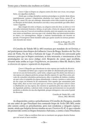 Textos para a historia das mulleres en Galicia
Canon 4: Que os bispos ou calquera outros do clero non vivan, sen compañeiro, con algunhas mulleres.
Aínda que a antiga disciplina canónica promulgou xa arredor deste abuso,
repetidamente, normas e disposicións absolutas (ver supra Elvira, canon 27 ou
Braga II, canon 32), nós sen embargo, desexando evitar toda ocasión de pecado, e
en obsequio da brevidade, decretamos con toda a nosa autoridade que debe observarse o seguinte:
Que ningún de entre os bispos, ou calquera outro do clero, se atreva a vivir
sen unha testemuña honesta e idónea, en privado, á beira de calquera muller que
non sexa a súa nai. E non só con mulleres estrañas, pero nin sequera coas súas mesmas irmás ou familiares, non sexa que o tal, véndose libre coa autorización relativa
ás irmás e ás consanguíneas, chegue a maiores familiaridades ata incorrer en
pecado. O transgresor deste mandato saiba que queda suxeito ás normas penitenciais durante seis meses.
Concilio de Braga III, a. 675
(Vives, 1963: 370-379).

O Concilio de Toledo XII (a. 681) reuniuse por mandato do rei Ervixio, e
nel participaron cinco bispos da Gallaecia: Liuva de Braga, Xenitivo de Tui, Froarico de Porto, Fiz de Iria e Eufrasio de Lugo. O concilio foi convocado polo
monarca para que os bispos corrixisen, se fora necesario, e sancionaran as leis
promulgadas no seu novo código civil. Respecto do canon aquí recollido,
véxanse máis arriba as Leges Visigothorum, en concreto o libro III, título 6, Sobre
os divorcios de esposos e separación de desposados.
Canon 8: Daqueles que abandonan ás súas esposas por medio do divorcio.
É mandato do Señor que a esposa non debe ser abandonada polo esposo, a
non ser en caso de fornicación, e polo tanto, calquera que fóra deste caso deixara a
súa esposa con calquera pretexto, porque decidiu separar el o que Deus unira, privado da comuñón eclesiástica permenecera alleo á asemblea de tódolos cristiáns,
ata que volva á compañía da esposa abandonada, e abrace e protexa a outra parte
do seu corpo coa honesta lei do matrimonio. Pero aqueles que amoestados polo
bispo unha, dúas ou tres veces para que se corrixan, non quixeran volver ó amor
e cohabitación coa súa esposa, eles mesmos se apartarán pola súa culpa do oﬁcio
da dignidade palatina, e ademais todo o tempo que permanecesen no seu pecado
perderán os dereitos da súa alta dignidade, porque entregaron a súa carne ó puñal
da discordia.
Concilio de Toledo XII, a. 681
(Vives, 1963: 380-410).

As disposicións contra o priscilianismo: O Concilio de Zaragoza, reunido
un ano antes de que Prisciliano fora nomeado bispo de Ávila (381-385), emite
oito canons contra os priscilianistas, pero non condenou a ninguén expresamente, aínda que Sulpicio Severo sinalou no seu Chronicon II, 47, 4, que o sínodo
foi promovido contra os bispos Instancio e Salviano, e contra o laico Prisciliano.
Canon 1: Que as mulleres ﬁeis non se mesturen nos grupos doutros homes
que non sexan os seus maridos.

—78—

 