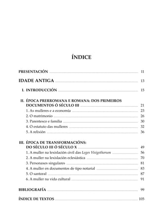 ÍNDICE
PRESENTACIÓN

....................................................................................................................................................................................

011

IDADE ANTIGA ........................................................................................................................................................................ 013
I. INTRODUCCIÓN

..................................................................................................................................................................

015

II. ÉPOCA PRERROMANA E ROMANA: DOS PRIMEIROS
DOCUMENTOS Ó SÉCULO III ..................................................................................................................... 021
1. As mulleres e a economía ...................................................................................................................................... 023
2. O matrimonio ........................................................................................................................................................................... 026
3. Parentesco e familia ........................................................................................................................................................ 030
4. O estatuto das mulleres ............................................................................................................................................ 032
5. A relixión ......................................................................................................................................................................................... 036
III. ÉPOCA DE TRANSFORMACIÓNS:
DO SÉCULO III Ó SÉCULO X .......................................................................................................................... 049
1. A muller na lexislación civil das Leges Visigothorum .................................................... 056
2. A muller na lexislación eclesiástica ........................................................................................................ 070
3. Personaxes singulares ................................................................................................................................................. 081
4. A muller en documentos de tipo notarial .................................................................................... 083
5. O santoral ....................................................................................................................................................................................... 087
6. A muller na vida cultural ....................................................................................................................................... 091
BIBLIOGRAFÍA

........................................................................................................................................................................................

099

ÍNDICE DE TEXTOS ........................................................................................................................................................................ 105

 