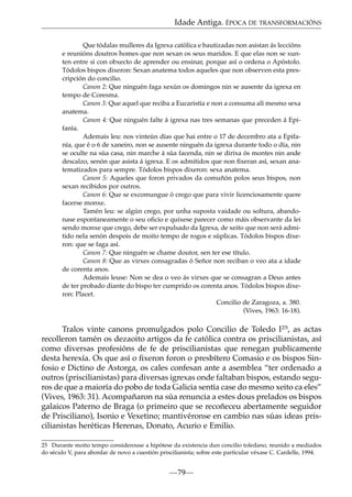 Idade Antiga. ÉPOCA DE TRANSFORMACIÓNS
Que tódalas mulleres da Igrexa católica e bautizadas non asistan ás leccións
e reunións doutros homes que non sexan os seus maridos. E que elas non se xunten entre si con obxecto de aprender ou ensinar, porque así o ordena o Apóstolo.
Tódolos bispos dixeron: Sexan anatema todos aqueles que non observen esta prescripción do concilio.
Canon 2: Que ninguén faga xexún os domingos nin se ausente da igrexa en
tempo de Coresma.
Canon 3: Que aquel que reciba a Eucaristía e non a consuma alí mesmo sexa
anatema.
Canon 4: Que ninguén falte á igrexa nas tres semanas que preceden á Epifanía.
Ademais leu: nos vinteún días que hai entre o 17 de decembro ata a Epifanía, que é o 6 de xaneiro, non se ausente ninguén da igrexa durante todo o día, nin
se oculte na súa casa, nin marche á súa facenda, nin se dirixa ós montes nin ande
descalzo, senón que asista á igrexa. E os admitidos que non ﬁxeran así, sexan anatematizados para sempre. Tódolos bispos dixeron: sexa anatema.
Canon 5: Aqueles que foron privados da comuñón polos seus bispos, non
sexan recibidos por outros.
Canon 6: Que se excomungue ó crego que para vivir licenciosamente quere
facerse monxe.
Tamén leu: se algún crego, por unha suposta vaidade ou soltura, abandonase espontaneamente o seu oﬁcio e quixese parecer como máis observante da lei
sendo monxe que crego, debe ser expulsado da Igrexa, de xeito que non será admitido nela senón despois de moito tempo de rogos e súplicas. Tódolos bispos dixeron: que se faga así.
Canon 7: Que ninguén se chame doutor, sen ter ese título.
Canon 8: Que as virxes consagradas ó Señor non reciban o veo ata a idade
de corenta anos.
Ademais leuse: Non se dea o veo ás virxes que se consagran a Deus antes
de ter probado diante do bispo ter cumprido os corenta anos. Tódolos bispos dixeron: Placet.
Concilio de Zaragoza, a. 380.
(Vives, 1963: 16-18).

Tralos vinte canons promulgados polo Concilio de Toledo I25, as actas
recolleron tamén os dezaoito artigos da fe católica contra os priscilianistas, así
como diversas profesións de fe de priscilianistas que renegan publicamente
desta herexía. Os que así o ﬁxeron foron o presbítero Comasio e os bispos Sinfosio e Dictino de Astorga, os cales confesan ante a asemblea “ter ordenado a
outros (priscilianistas) para diversas igrexas onde faltaban bispos, estando seguros de que a maioría do pobo de toda Galicia sentía case do mesmo xeito ca eles”
(Vives, 1963: 31). Acompañaron na súa renuncia a estes dous prelados os bispos
galaicos Paterno de Braga (o primeiro que se recoñeceu abertamente seguidor
de Prisciliano), Isonio e Vexetino; mantivéronse en cambio nas súas ideas priscilianistas heréticas Herenas, Donato, Acurio e Emilio.
25 Durante moito tempo considerouse a hipótese da existencia dun concilio toledano, reunido a mediados
do século V, para abordar de novo a cuestión priscilianista; sobre este particular véxase C. Cardelle, 1994.

—79—

 