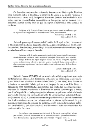 Textos para a historia das mulleres en Galicia
Os dezaoito anatemas fan referencia ás crenzas teolóxicas priscilianistas
(por exemplo, sobre a Trindade, a natureza de Cristo e da ánima humana, a
resurrección da carne, etc.), ós aspectos doutrinais (como a lectura de obras apócrifas e crenza en astroloxía e matemáticas), e ós aspectos morais (como o rexeitamento a comer carne), entre os que se atopan as referencias máis directas ás
mulleres.
Artigo de fe 16: Se algún dixese ou crese que os matrimonios dos homes que
se reputan lícitos segundo a lei divina son execrables, sexa anatema.
Concilio de Toledo I, a. 400.
(Vives, 1963: 19-33).

Antes de promulga-los canons do Concilio de Braga I (a. 561) condenouse
o priscilianismo mediante dezasete anatemas, que son semellantes ós do concilio toledano. Sen embargo, no de Braga especifícase con maior detemento a presencia das mulleres naquela herexía.
Artigo de fe 11: Se algún condena os matrimonios humanos e aborrece a procreación dos que van nacer, como aﬁrmaron Maniqueo e Prisciliano, sexa anatema.
Artigo de fe 15: Se algún crego ou monxe ten na súa compaña algunhas
outras mulleres como adoptivas que non sexan a nai, irmá, tía ou outras unidas a
el con parentesco próximo, e convive con elas, como ensinou a secta de Prisciliano,
sexa anatema.
Concilio de Braga I, a. 561.
(Vives, 1963: 65-67).

Sulpicio Severo (363-425) foi un mestre de retórica aquitano, que máis
tarde tomou os hábitos. A el debémoslle unha serie de obras entre as que se atopan a Vida de san Martiño de Tours e unha Crónica (Halm, 1866). Esta última foi
redactada no ano 400, é dicir, quince anos despois da morte de Prisciliano en
Tréveris (a. 385); polo tanto, hai que supoñer que estaba ben informado dos pormenores da herexía priscilianista. Sinalouse en moitas ocasións que o retrato
que ﬁxo Sulpicio Severo do protagonista, dos seus seguidores e da turbulencia
provocada por eles está inspirado no texto da Conxuración de Catilina de Salustio (Fontaine, 1975). A descrición que fai Sulpicio Severo das priscilianistas está
inspirado en feitos reais, se ben puido servirse na súa narración non só da gran
personaxe feminina da conxura de Catilina, senón tamén da literatura patrística antifeminista, que consideraba á muller como a causante de moitos dos
males da vida do home.
As mulleres, desexosas de novidades, de fe ﬂuctuante e de espírito curioso
por natureza, acudían en bandadas ata el, pois servíndose da apariencia de humildade do seu rostro e aspecto, infundía consideración e respecto cara a si.
Chron. II, 46, 6.

—80—

 