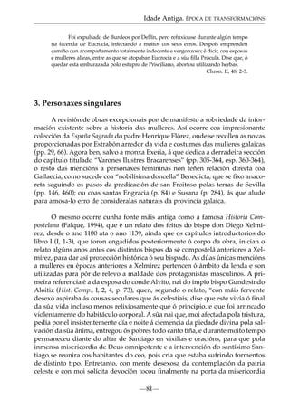 Idade Antiga. ÉPOCA DE TRANSFORMACIÓNS
Foi expulsado de Burdeos por Delfín, pero refuxiouse durante algún tempo
na facenda de Eucrocia, infectando a moitos cos seus erros. Despois emprendeu
camiño cun acompañamento totalmente indecente e vergonzoso; é dicir, con esposas
e mulleres alleas, entre as que se atopaban Eucrocia e a súa ﬁlla Prócula. Dise que, ó
quedar esta embarazada polo estupro de Prisciliano, abortou utilizando herbas.
Chron. II, 48, 2-3.

3. Personaxes singulares
A revisión de obras excepcionais pon de manifesto a sobriedade da información existente sobre a historia das mulleres. Así ocorre coa impresionante
colección da España Sagrada do padre Henrique Flórez, onde se recollen as novas
proporcionadas por Estrabón arredor da vida e costumes das mulleres galaicas
(pp. 29, 66). Agora ben, salvo a monxa Exeria, á que dedica a derradeira sección
do capítulo titulado “Varones Ilustres Bracarenses” (pp. 305-364, esp. 360-364),
o resto das mencións a personaxes femininas non teñen relación directa coa
Gallaecia, como sucede coa “nobilísima doncella” Benedicta, que se ﬁxo anacoreta seguindo os pasos da predicación de san Froitoso polas terras de Sevilla
(pp. 146, 460); ou coas santas Engracia (p. 84) e Susana (p. 284), ás que alude
para amosa-lo erro de consideralas naturais da provincia galaica.
O mesmo ocorre cunha fonte máis antiga como a famosa Historia Compostelana (Falque, 1994), que é un relato dos feitos do bispo don Diego Xelmírez, desde o ano 1100 ata o ano 1139, aínda que os capítulos introductorios do
libro I (I, 1-3), que foron engadidos posteriormente ó corpo da obra, inician o
relato algúns anos antes cos distintos bispos da sé compostelá anteriores a Xelmírez, para dar así proxección histórica ó seu bispado. As dúas únicas mencións
a mulleres en épocas anteriores a Xelmírez pertencen ó ámbito da lenda e son
utilizadas para pór de relevo a maldade dos protagonistas masculinos. A primeira referencia é a da esposa do conde Alvito, nai do impío bispo Gundesindo
Aloitiz (Hist. Comp., I, 2, 4, p. 73), quen, segundo o relato, “con máis fervente
desexo aspiraba ás cousas seculares que ás celestiais; dise que este vivía ó ﬁnal
da súa vida incluso menos relixiosamente que ó principio, e que foi arrincado
violentamente do habitáculo corporal. A súa nai que, moi afectada pola tristura,
pedía por el insistentemente día e noite á clemencia da piedade divina pola salvación da súa ánima, entregou ós pobres todo canto tiña, e durante moito tempo
permaneceu diante do altar de Santiago en vixilias e oracións, para que pola
inmensa misericordia de Deus omnipotente e a intervención do santísimo Santiago se reunira cos habitantes do ceo, pois cría que estaba sufrindo tormentos
de distinto tipo. Entretanto, con mente desexosa da contemplación da patria
celeste e con moi solícita devoción tocou ﬁnalmente na porta da misericordia
—81—

 
