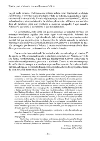 Textos para a historia das mulleres en Galicia
Lugo), onde morreu. O documento notarial relata como Gunterode se dirixiu
cum fratribus et sororibus suis ó mosteiro cedido de Ribeira, saqueándoo e expulsando de alí á comunidade. Pasado algún tempo, a comezos do século XI, Aloito,
unha das descendentes da familia fundadora, denunciou a Ilduara, a actual abadesa de Palatiolo, para que restituíse o mosteiro usurpado; ó que accedeu
Alfonso V, que asina o documento ó que nos referimos.
Os documentos, polo xeral, son parcos en novas de carácter privado; sen
embargo recollemos aqueles que teñen algún valor engadido. Ademais dos
documentos utilizados no capítulo adicado ás Leis Visigodas, sobre o dote matrimonial, hai que engadir agora os documentos de Letasia, acusada de adulterio
e roubo; os das escravas árabes manumitidas de Celanova, e a escritura de doazón outorgada por Fernanda Tedoniz ó mosteiro de Samos e ó seu abade Mandino, por axudala nun preito contra a súa cuñada Astotia.
Documento do mosteiro de Sobrado dos Monxes asinado por Letasia o 25
de agosto de 858, acusada de roubo e adulterio cometido con Ataulfo, servo do
seu home, Hermenexildo, ó que terá que recompensar. Convén sinalar que na
sentencia se castiga o roubo, pero non o adulterio. Chama a atención o emprego
do estilo directo, no que a acusada se expresa directamente, facendo confesión
pública. A lingua e o estilo do documento son rudos, cheos de repeticións, típico
do latín notarial desta época no ámbito rural.
No nome de Deus. Eu, Letasia, que son ben coñecida e que moitos saben que
cometín adulterio co servo de Hermenexildo, de nome Ataulfo, e que ámbolos dous
cometémo-lo roubo de catro vacas da gandería do meu home e de sesenta queixos,
e que me levaron ante o xuíz, o bispo Froarengo. Este xuíz determinou que pagara
o dobre das vacas e queixos roubados; é dicir, oito vacas e cento vinte queixos; sentencia coa que estou de acordo. Pois estou de acordo con isto, eu, Letasia, a causa
do roubo que declarei ante o xuíz, págoche a ti, con toda a miña herdanza completa;
é dicir, a que teño na vila onde viviu o meu pai, Cristovalus, e onde viviron os meus
tíos Abolinus, Deodatus e Iulicus, no distrito de Tamarense: isto é, as terras, as hortas con tódolos seus froitos, os prados, os pastos, as lagoas, as augas que corren por
alí, os cercados con tódalas súas entradas e saídas, e tódalas ediﬁcacións que haxa,
en resumo, todo o que fai proveito para o home. De xeito que desde hoxe en diante,
arrebatado todo isto da miña propiedade, che sexa entregado e concedido á túa, e
teñas pleno poder sobre isto no nome de Deus. Se algún home se viñera manifestar en contra do que acabo de facer -cousa que non creo-, que che pague dúas libras
de ouro, que terás para sempre.
Feito este documento de liquidación e sentencia o oito das calendas de
setembro da era 896 (25-agosto-858).
Letasia asinei coa miña propia man nesta escritura de liquidación e sentencia [signum].
Sisebertus, testemuña; Savarigus, testemuña; Assiulfus, testemuña; Dacoi,
testemuña; Ebrefulgus, testemuña; Mirellus, testemuña; Ostauredus, testemuña;
Guiricus, testemuña; Ermoricus, testemuña.
Sobrado dos Monxes.
(Loscertales, 1976, nº. 76).

—84—

 