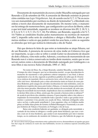Idade Antiga. ÉPOCA DE TRANSFORMACIÓNS
Documento de manumisión da escrava árabe Muzulha outorgada por san
Rosendo o 22 de setembro de 934. A concesión de libertade axústase ás prescricións contidas nas Leges Visigothorum. Así, de acordo coa lei V, 7, 1 (“Se os escravos son manumitidos por escritura ou diante de testemuñas”), a liberdade concédese a través dun documento de manumisión. Do mesmo xeito, o manumisor fai entrega de numerosos bens, que conﬁgurarán o peculium da liberta, sobre
o que terá total autoridade, segundo se recoñece en diversas leis (IV, 2, 18; V, 1,
2; V, 6, 6; V, 7, 1; V, 7, 13 e V, 7, 14). Por último, san Rosendo, segundo a lei V, 7,
14 (“Sobre as condicións ﬁxadas polos manumisores na escritura de manumisión”), imponlle unha serie de condicións e obrigas a Mulzulha. Entre as primeiras sinálase o xeito en que poderá vende-los seus bens, e entre as segundas
as ofrendas que terá que realiza-la interesada o día de Nadal.
Hai que destaca-lo feito de que entre as testemuñas se atopa Ilduara, nai
de san Rosendo. A presencia de escravos de orixe árabe en Celanova tivo que
ser importante, xa que a eles se reﬁre o conde Gutier no documento de doazón
do dote a Ilduara, visto máis arriba. Ademais, a escritura de manumisión de san
Rosendo non é a única conservada no tombo deste mosteiro, senón que se conservan outros como o documento de liberdade outorgado por Goldregoto e os
seus ﬁllos á súa escrava Xulia (Andrade, 1995: nº. 361).
No nome de Deus. Eu, o bispo Rosendo, saúdote Muzulha, a miña liberta.
O tempo da vida é inseguro -por iso se denomina mortal-, xa que descoñecémo-lo
momento do nacemento e non podemos coñecer tampouco o seu ﬁnal, ó deixar
rapidamente a luz do día, segundo as proféticas palabras do sabio que di: Desamarra as ataduras da impiedade; libera os oprimentes lazos; solta ós libres que foron... e devólvelles todo honor. Atendendo pois a estas advertencias tanto en honor do noso piadoso Redentor, polo sangue do cal todos recoñecemos ter sido redimidos, como en
obediencia ó espírito dos meus pais Gutier e Ilduara, e ó mesmo tempo pola redención dos meus pecados, liberámoste de toda atadura da escravitude, de xeito que,
limpa da escuridade da escravitude, resplandezas clara na condición de libre, e non
te declaro libre entre os libres, senón que che concedo a licencia entre os idóneos26
de acada-lo privilexio dos cidadáns romanos. E para impoñer sobre a túa cabeza o
resplandor da inxenuidade, concédoche todo o peculio e todo o que poidas incrementar e aumentar ó teu peculio coa axuda de Deus. Ademais entrégoche unha
xata e un boi, e unha parte semellante [...] nas seguintes vilas: en Caldelas medio
pinar; en Sallar dúas partes de Geneto; en Bubal Mauregati e Vizamondi; e os campos froiteiros de Viduas e Fraxeneto; en Portugal a vila de Leza.
Baixo esta condición haberán ser gardadas: se obrigada pola necesidade a
vontade do teu ánimo te obrigara a vender parte desta herdanza, que non a vendas a non ser ós teus herdeiros, que canda ti son manumitidos por min ó mesmo
tempo, ou ós confesores do mosteiro de Celanova, que che haberán de pagar un
26 Os serui idonei eran un grupo minoritario entre a poboación escrava; denominábanse así aqueles que gozaban dun cargo de conﬁanza en razón das súas habilidades, favores ou conﬁanza especial concedida polos
amos.

—85—

 