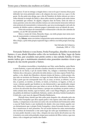 Textos para a historia das mulleres en Galicia
xusto prezo. E non te entrego a ningún dono a non se-lo que ti mesma elixas para
defender tan rexia potestade como a de calquera da nosa xente ou o que a ti che
guste. Só che poño esta obriga, que o día do Natalicio do Señor ofrezas un cirio e
unha ofrenda no templo do Señor, e deas unha esmola ós pobres pola miña ánima
na cantidade que estimes. Se alguén, calquera clase de home, tanto de entre os
meus parentes como de entre estraños tentara con atrevemento temerario infrinxir
esta sentencia de manumisión e restauración, que sexa excomungado e privado da
reunión de tódolos santos e ademais pague á potestade rexia un talento de ouro.
Feita esta escritura de manumisión e restauración o día dez das calendas de
outubro, era de 981 (22-setembro-943).
Baixo o nome de Cristo, Rosendo, bispo, coa miña propia man nesta escritura de manumisión e restauración [signum].
Eu, Ilduara, asino con ánimo compracente nesta restauración feita polo meu
ﬁllo o bispo, e pola miña propia expiación fago a rúbrica coa miña propia man [signum].
San Salvador de Celanova.
(Andrade, 1995: nº. 172).

Fernanda Tedoniz e o seu home, Froila Franquílaz, dóanlles ó mosteiro de
Samos e ó seu abade Mandino unha vila no territorio de Mao, lugar de Santa
María de Mao, por axudalos nun preito contra a súa cuñada Astotia. O documento indica que o matrimonio manterá estas posesións mentres vivan e que
despois da súa morte pasarán a Samos.
Ós señores invencibles e triunfadores san Xián, santa Basilisa, santa María
e santa Eufemia, a quen está adicada a basílica situada no territorio de Galicia, nas
ribeiras do río Sarria, ó pé do monte Eribio. Eu, indigna e misérrima Fernanda
Tedoniz dou e doo para a salvación da miña ánima e a do meu esposo Froila Franquílaz, a vós, abade don Mandino e demais irmáns de Samos, a miña propia vila,
que teño no territorio de Homano, no lugar de Santa María de Homano. Douvos
toda a parte que me corresponde nesa vila, as casas, as terras, as árbores, os prados, os pastos, os montes, as fontes, os toneis, as barricas, os lagares, os bois, as
vacas e demais gando que houbera na súa demarcación e que puiderades atopar
nela. Dóuvola e concédoa para que teñan os servos de Deus sustento e alimento,
en favor da salvación das nosas ánimas, e porque nos axudastes no preito contra a
miña cuñada dona Astotia, aquí en Samos, ante o xuíz Diego Diéguez, por medio
da palabra do defensor Leodefredo Adrianiz, sendo o de dona Astotia Gundisalvo
Cristóvaliz, e por man do alguacil Mondini Baldemariz.
Dicindo dona Astotia que tiña unha parte daquela vila, aﬁrmaba pola súa
parte Froila Franquílaz que dera aquela parte á súa esposa como dote ante testemuñas, e compensara á súa irmá con outra vila con territorio de Formicarios sobre
a casa de Nuño Suariz; e por mediación do abade e dos seus irmáns aqueles xuíces dictaminaron que o propio Froila Franquílaz e dona Fernanda ﬁxeran o cambio e mantiveran as súas posesións. Por tal acción facémo-los antes mencionados
esta escritura de testamento a este santo lugar de xeito que manteñamos esa vila
no noso poder durante a nosa vida, e despois da nosa morte devolvamos esa vila
ó mosteiro con canto nela poidades atopar para sustento de ﬁllos e netos; e que non
dean a vila a ninguén por medio dun ﬁador.

—86—

 