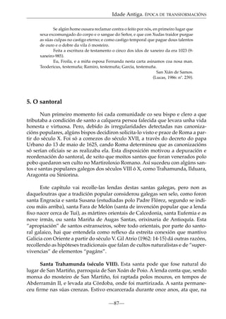 Idade Antiga. ÉPOCA DE TRANSFORMACIÓNS
Se algún home ousara reclamar contra o feito por nós, en primeiro lugar que
sexa excomungado do corpo e o sangue do Señor, e que con Xudas traidor purgue
as súas culpas no castigo eterno; e como castigo temporal que pague dous talentos
de ouro e o dobre da vila ó mosteiro.
Feita a escritura de testamento o cinco dos idos de xaneiro da era 1023 (9xaneiro-985).
Eu, Froila, e a miña esposa Fernanda nesta carta asinamos coa nosa man.
Teodericus, testemuña; Ramiro, testemuña; García, testemuña.
San Xián de Samos.
(Lucas, 1986: nº. 239).

5. O santoral
Nun primeiro momento foi cada comunidade co seu bispo e clero a que
tributaba a condición de santo a calquera persoa falecida que levara unha vida
honesta e virtuosa. Pero, debido ás irregularidades detectadas nas canonizacións populares, algúns bispos decidiron solicita-lo visto e prace de Roma a partir do século X. Foi só a comezos do século XVII, a través do decreto do papa
Urbano do 13 de maio de 1625, cando Roma determinou que as canonizacións
só serían oﬁciais se as realizaba ela. Esta disposición motivou a depuración e
reordenación do santoral, de xeito que moitos santos que foran venerados polo
pobo quedaron sen culto no Martiroloxio Romano. Así sucedeu con algúns santos e santas populares galegos dos séculos VIII ó X, como Trahamunda, Ilduara,
Aragonta ou Siniorina.
Este capítulo vai recolle-las lendas destas santas galegas, pero non as
daqueloutras que a tradición popular considerou galegas sen selo, como foron
santa Engracia e santa Susana (estudiadas polo Padre Flórez, segundo se indicou máis arriba), santa Fara de Melón (santa de invención popular que a lenda
ﬁxo nacer cerca de Tui), as mártires orientais de Calcedonia, santa Eufemia e as
nove irmás, ou santa Mariña de Augas Santas, orixinaria de Antioquía. Esta
“apropiación” de santos estranxeiros, sobre todo orientais, por parte do santoral galaico, hai que entendela como reﬂexo da estreita conexión que mantivo
Galicia con Oriente a partir do século V. Gil Atrio (1962: 14-15) dá outras razóns,
recollendo as hipóteses tradicionais que falan de cultos naturalistas e de “supervivencias” de elementos “pagáns”.
Santa Trahamunda (século VIII). Esta santa pode que fose natural do
lugar de San Martiño, parroquia de San Xoán de Poio. A lenda conta que, sendo
monxa do mosteiro de San Martiño, foi raptada polos mouros, en tempos de
Abderramán II, e levada ata Córdoba, onde foi martirizada. A santa permaneceu ﬁrme nas súas crenzas. Estivo encarcerada durante once anos, ata que, na
—87—

 