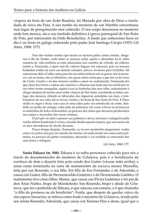 Textos para a historia das mulleres en Galicia
véspera da festa de san Xoán Bautista, foi liberada por obra de Deus e trasladada de novo ata Poio. A súa tumba no mosteiro de san Martiño converteuse
nun lugar de peregrinación moi coñecido. O seu corpo descansou no mosteiro
onde fora monxa, ata o seu traslado deﬁnitivo á igrexa parroquial de San Xoán
de Poio, por intercesión da Orde Benedictina. A lenda que coñecemos hoxe en
día é un texto en galego redactado polo padre José Santiago Crespo (1953; Gil
Atrio, 1968: 177).
Nun dos moitos asaltos que facían os mouros polas costas cristiás, chegaron á illa de Tambo, onde tiñan as monxas unha capela e adoitaban levar unha
maneira de vida senlleira as máis adiantadas nos camiños da virtude; alí colleron
tamén a Tramunda, a quen non lle valeron bágoas nin saloucos, pois os mouros
botándoa enriba da nave cos demais coitados cativos, levárona para Córdoba. Alí
namorouse dela o Califa, mais para ela non teñen feitizos nin os pazos, nin os tesouros, nin as festas, nin os rebulicios, nin quere outra coroa que a que ten xa da virxe
de Cristo. Cando o rei dos mouros cambia o amor en asañamento, Tramunda ten
que atura-los ferros e cadeas dos cárceres; e chorosa non tanto por iso senón por se
ver entre xentes renegadas, erguía ó ceo as fontenlas dos seus ollos, maiormente ó
chegar despois de moitos anos unha véspera de San Xoán, escoitando as ledas cantigas dos mouros, ollando as labazadas das fogueiras acendidas nas rúas, e lembrándose do seu niño alá en terras cristiás e da festa de San Xoán de Poio. E Deus
oíulle os rogos e fíxoa voar cara ós seus eidos polo ceo estrelecido da noite, dándolle en proba do milagre unha póla de palmeira; tal cousa volven na primavera
as andoriñas de ledos rechouchíos, na procura dos niños que deixaron pendurados
nos cantos e recunchos das nosas solainas.
Ó pór pés no adro e pousar coa palmeira a terra, trocouse a milagreira póla
nunha árbore bandeante ó vento, coroado dunha aposta cimeira, que non secou ata
os anos derradeiros do século dezaseis.
Pouco tempo despois, Tramunda, xa no seu mosteiriño pequeneiro, voaba
outra vez polos ceos por un camiño de estrelas, levando tamén nas mans outra palmeira, na procura da patria verdadeira, deixando o val enchido co arrecendo dos
seus feitos e milagres.
Gil Atrio, 1968: 177.

Santa Ilduara (m. 948). Ilduara é xa unha personaxe coñecida para nós a
través da documentación do mosteiro de Celanova, pois é a beneﬁciaria da
escritura de dote e doazón feita polo conde don Gutier (véxase máis arriba), e
asina como testemuña na carta de manumisión da escrava moura Muzulha,
feita por san Rosendo, o seu ﬁllo. Foi ﬁlla de Ero Fernández e de Adosinda, e
casou con Gutier, ﬁllo de Hermenexildo Gutiérrez e de Hermesinda Gatóñez. O
matrimonio tivo cinco ﬁllos: Munio, que casou con Elvira Gutiérrez e foi pai de
don Arias Núñez, bispo de Mondoñedo; San Rosendo, bispo e abade de Celanova, que foi o preferido de Ilduara, ó que educou con esmero, e ó que chamaba
“o ﬁllo da promesa ou da bendición”; Froila, que despois de quedar viúvo da
súa esposa Sarracina, se retirou como frade ó mosteiro de Celanova, rexido polo
seu irmán Rosendo; Adosinda, que casou con Ximeno Díaz e doou, igual que o
—88—

 