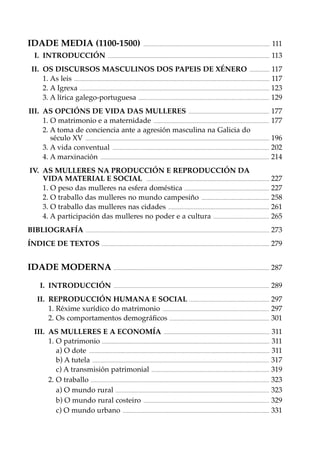 IDADE MEDIA (1100-1500)
I. INTRODUCCIÓN

...............................................................................................................................

111

..................................................................................................................................................................

113

II. OS DISCURSOS MASCULINOS DOS PAPEIS DE XÉNERO .................... 117
1. As leis .................................................................................................................................................................................................... 117
2. A Igrexa .............................................................................................................................................................................................. 123
3. A lírica galego-portuguesa ................................................................................................................................... 129
III. AS OPCIÓNS DE VIDA DAS MULLERES ................................................................................. 177
1. O matrimonio e a maternidade .................................................................................................................... 177
2. A toma de conciencia ante a agresión masculina na Galicia do
século XV ........................................................................................................................................................................................ 196
3. A vida conventual ............................................................................................................................................................. 202
4. A marxinación ......................................................................................................................................................................... 214
IV. AS MULLERES NA PRODUCCIÓN E REPRODUCCIÓN DA
VIDA MATERIAL E SOCIAL ........................................................................................................................... 227
1. O peso das mulleres na esfera doméstica ..................................................................................... 227
2. O traballo das mulleres no mundo campesiño .................................................................... 258
3. O traballo das mulleres nas cidades ..................................................................................................... 261
4. A participación das mulleres no poder e a cultura ........................................................ 265
BIBLIOGRAFÍA

........................................................................................................................................................................................

273

ÍNDICE DE TEXTOS ........................................................................................................................................................................ 279

IDADE MODERNA ............................................................................................................................................................ 287
I. INTRODUCCIÓN

............................................................................................................................................................

289

II. REPRODUCCIÓN HUMANA E SOCIAL ................................................................................ 297
1. Réxime xurídico do matrimonio ........................................................................................................... 297
2. Os comportamentos demográﬁcos .................................................................................................... 301
III. AS MULLERES E A ECONOMÍA .......................................................................................................... 311
1. O patrimonio ........................................................................................................................................................................ 311
a) O dote ..................................................................................................................................................................................... 311
b) A tutela ................................................................................................................................................................................. 317
c) A transmisión patrimonial ...................................................................................................................... 319
2. O traballo ................................................................................................................................................................................... 323
a) O mundo rural .......................................................................................................................................................... 323
b) O mundo rural costeiro .............................................................................................................................. 329
c) O mundo urbano ................................................................................................................................................... 331

 