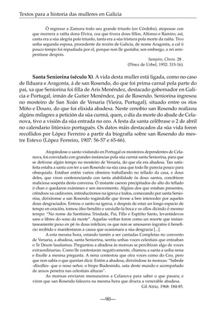 Textos para a historia das mulleres en Galicia
Ó regresar a Zamora tralo seu grande triunfo (en Córdoba), atopouse con
que morrera a raíña dona Elvira, coa que tivera dous ﬁllos, Alfonso e Ramiro; así,
canta era a súa alegría polo triunfo, tanta era a súa tristura pola morte da raíña. Tivo
unha segunda esposa, procedente da rexión de Galicia, de nome Aragonta, a cal ó
pouco tempo foi repudiada por el, porque non lle gustaba; sen embargo, o rei arrepentiuse despois.
Sampiro, Chron. 28 .
(Pérez de Urbel, 1952: 315-16).

Santa Seniorina (século X). A vida desta muller está ligada, como no caso
de Ilduara e Aragonta, á de san Rosendo, do que foi prima carnal pola parte do
pai, xa que Seniorina foi ﬁlla de Aris Menéndez, destacado gobernador en Galicia e Portugal, irmán de Gutier Menéndez, pai de Rosendo. Seniorina ingresou
no mosteiro de San Xoán de Venaria (Vieira, Portugal), situado entre os ríos
Miño e Douro, do que foi elixida abadesa. Neste cenobio san Rosendo realizou
algúns milagres a petición da súa curmá, quen, o día da morte do abade de Celanova, tivo a visión da súa entrada no ceo. A festa da santa celébrase o 2 de abril
no calendario litúrxico portugués. Os datos máis destacados da súa vida foron
recollidos por López Ferreiro a partir da biografía sobre san Rosendo do mestre Estevo (López Ferreiro, 1907: 56-57 e 65-66).
Atopándose o santo visitando en Portugal os mosteiros dependentes de Celanova, foi convidado con grandes instancias pola súa curmá santa Seniorina, para que
se detivese algún tempo no mosteiro de Venaria, do que ela era abadesa. Tan satisfeita estaba a santa con ter a san Rosendo na súa casa que todo lle parecía pouco para
obsequialo. Estaban entón varios obreiros traballando no tellado da casa, e dous
deles, que viron conferenciando con tanta afabilidade ós dous santos, concibiron
maliciosa sospeita desta conversa. Ó instante caeron precipitados do alto do tellado
ó chan e quedaron exánimes e sen movemento. Algúns dos que estaban presentes,
créndoos xa cadáveres, introducíronos na igrexa e todos, comezando por santa Seniorina, dirixíronse a san Rosendo rogándolle que tivese a ben interceder por aqueles
dous desgraciados. Entrou o santo na igrexa, e despois de estar un longo espacio de
tempo en oración, tomou óleo bendito e unxíulle-la boca e os ollos dicindo ó mesmo
tempo: “No nome da Santísima Trindade, Pai, Fillo e Espírito Santo, levantádevos
sans e libres do sono da morte”. Aquelas verbas foron como un resorte que instantaneamente puxo en pé ós dous infelices; os que non se amosaron ingratos ó beneﬁcio recibido e manifestaron a causa que ocasionara a súa desgracia [...].
A esta mesma hora, estando tamén a ser cantadas Completas no convento
de Venaria, a abadesa, santa Seniorina, sentiu unhas voces celestiais que entoaban
o Te Deum laudamus. Preguntou a abadesa ás monxas se percibiran algo de voces
extraordinarias. Como lle contestaran negativamente, chamou a santa a unha nena
e fíxolle a mesma pregunta. A nena contestou que oíra voces como do Ceo, pero
que non sabía o que querían dicir. Entón a abadesa, dirixíndose ás monxas: “Sabede
-díxolles- que o noso señor, o bispo Rudesindo, saíu deste mundo e acompañado
de anxos penetra nas celestiais alturas”.
As monxas enviaron mensaxeiros a Celanova para saber o que pasara; e
viron que san Rosendo falecera na mesma hora que dixera a venerable abadesa.
Gil Atrio, 1968: 184-85.

—90—

 