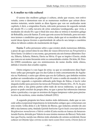 Idade Antiga. ÉPOCA DE TRANSFORMACIÓNS

6. A muller na vida cultural
O acceso das mulleres galegas á cultura, aínda que escaso, non estivo
vetado, como o demostran non só as numerosas mulleres que asinan documentos notariais, senón tamén as dúas ﬁguras que van ser analizadas neste
capítulo; é dicir, a enigmática Exeria, relevante personaxe da segunda metade
do século IV, e a raíña navarra de orixe asturiana Leodegundia, que viviu a
mediados do século IX e que ó ﬁnal dos seus días se retirou ó mosteiro galego
de Bobadilla, cerca de Samos. É certo que este acceso foi limitado, pero nos mesmos termos e condicións que para os varóns, dado que só os membros da elite
social desas épocas tiveron a oportunidade de adica-lo seu tempo a cuestións
alleas ós labores cotiáns do mantemento do fogar.
Exeria. É unha personaxe sobre a que existen aínda numerosas dúbidas,
a pesar de que conservámo-lo seu libro de viaxes (Itinerarium ou Peregrinatio) a
Terra Santa. Un deles é o seu nome, que presenta ata seis formas diferentes: Exeria, Eiheria, Echeria, Heteria, Eteria ou Silvia. O que se impón é Exeria, aínda
que non era un nome frecuente entre as comunidades cristiás. De feito, M. Férotin (1903) considerou que era reminiscencia do nome dunha ninfa clásica,
debida ó inxenio dun erudito copista.
Outro enigma é o seu lugar de orixe, xa que se consideraron dúas hipóteses: unha que presupón que era das Galias (e máis concretamente de Aquitania ou Narbona); e outra que aﬁrma que era da Gallaecia, que ámbalas rexións
podían ser consideradas en pleno século IV como o confín do mundo (de extremis terris), segundo a expresión utilizada polo bispo de Edesa, ó loa-lo valor
daquela muller para percorre-las terras do Próximo Oriente (Itin., 19, 5). As propostas sobre a súa patria parten sobre todo de novas indirectas, xa que moi
pouco se pode concluír da propia obra, na que a penas hai referencias internas
sobre o particular, e na que os rexistros da lingua tampouco valen para precisala orixe da escritora, como sinalou Löfstedt (1911).
A segunda proposta ten hoxe moitos máis defensores, dado que se concede unha excepcional importancia ós testemuños antigos que a relacionan con
esta rexión. Unha delas é a de Valerio do Bierzo, que redactou arredor do ano
680 a súa famosa carta, titulada Epistola beatissime Egerie laude conscripta fratrum
Bergidensium monachorum a Valerio conlata (Carta escrita en loanza da benaventurada Exeria, dirixida por Valerio ós seus irmáns monxes do Bierzo). Nela sinálase que Exeria, nacida nas ribeiras máis afastadas do océano occidental, fíxose
coñecer en Oriente (Que extremo occidui maris oceani litore exorta, Oriente facta est
—91—

 