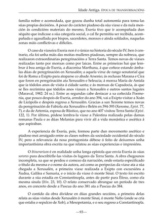 Idade Antiga. ÉPOCA DE TRANSFORMACIÓNS
familia nobre e acomodada, que gozou dunha total autonomía para toma-las
súas propias decisións. A pesar do carácter piadoso da súa viaxe e da nula mención ás condicións materiais do mesmo, Exeria tivo que ir acompañada dun
séquito que indicase a súa categoría social, o cal lle permitiu ser recibida, acompañada e agasallada por bispos, sacerdotes, monxes e aínda soldados, naquelas
zonas máis conﬂictivas e difíciles.
O caso da viaxeira Exeria non é o único na historia do século IV; ben ó contrario, ela foi unha máis das moitas mulleres piadosas, sempre da nobreza, que
realizaron extraordinarias peregrinacións a Terra Santa. Temos novas de viaxes
realizadas tanto por monxas como por laicas. Entre as primeiras hai que lembrar á boa amiga de Exeria, a diaconisa Marthana, á que coñece estando ámbalas dúas de peregrinación en Xerusalén; a aquela virxe de rango senatorial que
foi de Roma a Exipto para atoparse co abade Arsenio; ás reclusas Marana e Cira
que foron en peregrinación ata Xerusalén e Seleucia; á monxa María de Amida
que ía tódolos anos de visita á cidade santa; e ás monxas de Capadocia, ás que
se lles recrimina que tódolos anos viaxen a Xerusalén e outros santos lugares
(Maraval, 1982: 24 ss.). Entre as segundas cabe destacar a xa coñecida Poemenia, que pouco despois de Exeria, arredor do ano 394, vai a Exipto visitar a Xoán
de Licópolis e despois regresa a Xerusalén. Gracias a san Xerome temos novas
da peregrinación de Fabiola ata Xerusalén e Belén en 394-395 (Xerome, Epist. 77,
7), e da de Artemia, esposa de Rústico, que no ano 407 visitou Terra Santa (Epist.
122, 1). Por último, pódese lembra-la viaxe a Palestina realizada polas damas
romanas Paula e as dúas Melanias para vivir alí a vida monástica e ascética á
que aspiraban.
A experiencia de Exeria, pois, formou parte dun movemento ascético e
piadoso moi arraigado entre as clases nobres da sociedade occidental do século
IV; pero a relevancia da nosa protagonista débese ó feito de deixarnos unha
importantísima obra escrita na que relatou as súas experiencias e impresións.
O Itinerarium é en realidade unha longa epístola que envía Exeria ás súas
sorores para describírlle-las visitas ós lugares da Terra Santa. A obra chegounos
incompleta, xa que se perdeu o comezo da narración, onde estaría especiﬁcado
o título da mesma e o nome da autora, así como as peripecias da viaxe ata a súa
chegada a Xerusalén, a primeira viaxe realizada a Exipto con excursións a
Xudea, Galilea e Samaria, e o inicio da viaxe ó monte Sinaí. O texto foi escrito
durante a súa estadía en Constantinopla, antes de partir para Éfeso, como ela
mesma sinala (Itin. 23, 10). O relato conservado abrangue un período de tres
anos, en concreto desde a Pascua do ano 381 ata a Pascua do 384.
O contido da obra divídese en dúas grandes seccións, a primeira delas
relata as súas visitas desde Xerusalén ó monte Sinaí, ó monte Nebo (onde se cría
que estaba o sepulcro de Xob), a Mesopotamia, e o seu regreso a Constantinopla.
—93—

 