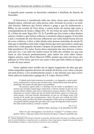 Textos para a historia das mulleres en Galicia
A segunda parte consiste na descrición coidadosa e detallada da liturxia de
Xerusalén.
O Itinerarium é considerada unha das obras claves para coñece-lo latín
daquela época, utilizado por unha persoa culta, formada na escola e na tradición literaria. Sabemos que Exeria coñecía o grego e que lía asiduamente a
Biblia, na súa versión da Vetus latina, e outros textos do mesmo tipo como a
correspondencia de Xesús e Abgar (Itin. 19, 16), Feitos de santo Tomás (Itin. 19,
2), e Feitos de santa Tegra (Itin. 23, 5). É posible que lera tamén a obra doutros
autores cristiáns e que incluso coñecera a escritores clásicos pagáns. O seu latín
é pois o resultado de unir diversas inﬂuencias: por unha banda Exeria sérvese
do sermo cotidianus, é dicir, o latín falado entre persoas instruídas do século IV,
latín que se identiﬁca como latín vulgar (termo que non é pexorativo, senón que
indica ben o latín popular durante e despois do período clásico romano, ben o
latín posclásico). Por outra, Exeria deixa constancia das súas lecturas e formación; por iso, o seu latín ten moitos trazos do latín dos cristiáns (xa que esas
foron as súas lecturas predominantes), pero tamén ten certo sabor clásico.
Algúns autores, como Pierre Maraval (1982), sinalan que estes tres trazos atopábanse na Vetus latina, que foi ó seu xuízo a obra que máis inﬂuíu na lingua e
o estilo da nosa autora.
Neste capítulo imos recoller tan só algúns fragmentos da obra que permitan comprobar aspectos diversos do carácter de Exeria: o seu valor, a súa paixón pola lectura, o seu recoñecemento social e a súa relación coas súas sorores.
Vaise utiliza-la traducción ó galego de J. E. López Pereira (1991).
O sábado pola tarde entramos na montaña e, en chegando a certos eremitorios, recibíronnos os monxes que moraban neles, ofrecéndonos toda clase de hospitalidade. Hai tamén alí unha igrexa cun presbítero.
Alí pasamos aquela noite; e o domingo moi de mañá, co presbítero e cos
monxes que moraban naquel lugar comezamos a subi-los montes un por un. Con
enorme esforzo subimos, pois non os sobes pouco a pouco, dando a volta, como se
dixesemos en caracol, senón que has de facelo todo dereito, igual ca se foses por
unha parede, e hai que baixalos directamente un por un, ata chegar xusto ó pé
mesmo do do medio, que é propiamente o Sinaí. Así, pois, por vontade de Cristo
noso Deus, polas oracións dos homes consagrados a Deus que me acompañaban e
con grande traballo, porque tiña que subir a pé, xa que de ningunha forma era posible subir nunha montura, comecei o camiño.
Itin. 3, 1-2 .
(Subida ó Sinaí; domingo, 17 de decembro do 383).
Unha vez que comungamos e nos deron as “eulogias”28 os homes consagrados a Deus, e logo que saímos fóra da porta da igrexa, comecei a pedirlles que
28 Eulogiae designaba nun primeiro momento os panciños ofrecidos polos ﬁeis para os sacriﬁcios, que despois de seren bendicidos se repartían entre os asistentes á misa. Logo pasou a signiﬁca-los presentes que se
intercambiaban os bispos e os que ofrecían os monxes ós seus visitantes.

—94—

 