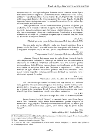 Idade Antiga. ÉPOCA DE TRANSFORMACIÓNS
me ensinasen cada un daqueles lugares. Inmediatamente os santos homes dignáronse a mostrárnolos un por un. Ensináronno-la cova onde estivo o santo Moisés,
cando por segunda vez subiu ó monte de Deus (Ex. 34, 1) para recibir novamente
as táboas, despois de rompe-las primeiras por mor do pecado do pobo (Ex. 32, 19);
os demais lugares que desexabamos ver ou que eles mesmos coñecían mellor, dignábanse tamén a mostrárnolos.
Quero que saibades, donas e irmás venerables, que desde o lugar en que
estabamos, isto é, arredor do ediﬁcio da igrexa, na cima daquel monte do medio,
os montes que antes subiramos parecíannos que estaban totalmente por baixo de
nós, en comparanza con este no que nos atopabamos. Eran igual ca se fosen pequenos outeiros, aínda que tan grandes que non penso que os vise máis altos, fóra deste
do medio que os superaba en moito.
Itin. 3, 7-8.
(Visita á igrexa do cume do Sinaí; domingo, 17 de decembro do 383).
Dixemos, pois, tamén a oblación e unha moi fervente oración, e leuse a
pasaxe do Libro dos Reinos29. Verdadeiramente, isto era o que eu máis desexaba: que
ó chegarmos a calquera sitio se nos lese a pasaxe correspondente da Biblia.
Itin. 4, 3.
(Visita ó monte Horeb30; domingo, 17 de decembro do 383).
Hai dende Clisma, é dicir, dende o mar Vermello deica a cidade de Arabia,
catro etapas a través do deserto. A cada etapa hai recintos militares con soldados e
oﬁciais que nos conducían sempre dun forte a outro. Nesta ruta, os santos que nos
acompañaban, é dicir, clérigos e monxes, íannos mostrando cada un dos lugares
sobre os que eu, sempre de acordo coas Escrituras, ía preguntando [...] Hai alí un
forte que ten agora un oﬁcial cun exército que neste intre manda en nome da autoridade romana. Segundo é costume, escoltáronnos dende alí ata outro forte e ensináronnos o lugar de Beelsefón.
Itin. 7, 2; 4.
(Viaxe dende Clisma a Arabia; 2-5 de xaneiro do 384).
Este santo bispo dignouse saír ó noso encontro en Ramessés. E xa un home
vello, pero moi relixioso como corresponde a un monxe, e afable, recibindo sempre moi ben ós peregrinos, e tamén moi versado nas Escrituras de Deus. Despois
de se tomar tantas molestias e de saír ó noso encontro, mostrounos todo e contóuno-lo que dixen das estatuas, e tamén o da árbore, o sicomoro.
Itin. 8, 4-5.
(Encontro co bispo de Arabia; 2-5 de xaneiro do 384).
Saíndo de novo dende alí (Batanis), no nome de Cristo, Noso Deus, chegamos a Edesa. Nada máis chegar, fomos inmediatamente á igrexa e ó sepulcro de
Santo Tomás. Logo, segundo costume, unha vez feitas as oracións e o demais que
se acostuma facer neste Santos Lugares, lemos tamén algo do propio Santo
Tomás31.
Itin. 19, 2.
(Visita a Edesa; 19-21 de abril do 384).
29 Exeria utilizou a versión bíblica da Vetus Latina, xa que despois da versión Vulgata de san Xerome, o Liber
regnorum pasou a denominarse Libro dos Reis.
30 Este é o monte onde estivo o profeta Elías.
31 A obra lida por Exeria é posiblemente as Actas de Tomás, escritas arredor do 225, e non o texto agnóstico
do evanxeo apócrifo de Tomás.

—95—

 