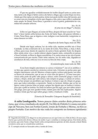 Textos para a historia das mulleres en Galicia
O que me agradou verdadeiramente foi recibir daquel santo as cartas mesmas, tanto a de Abgar ó Señor como a do Señor a Abgar, que o santo bispo nos lera.
Aínda que tiña copias na miña patria, foime moi grato recibir estas del mesmo, por
se acaso non era completo o texto que chegara a nós, pois o que collín é realmente
máis amplo. Se Xesús, Noso Deus, o permite e volvo á patria, poderédelo ler vós,
miñas ben amadas señoras.
Itin. 19, 19.
(Cartas do rei Abgar32 a Xesús).
Unha vez que cheguei, no nome de Deus, despois de facer oración no “martirio” e facer tamén unha lectura das Actas de Santa Tegra, dei gracias inﬁnitas a
Cristo, Noso Deus, que se dignou a min, indigna e non merecente, cumprirme os
meus desexos en todo.
Itin. 23, 5.
(Sepulcro de Santa Tegra; maio do 384).
Dende este lugar, señoras, luz da miña vida, mentres escribía isto á Vosa
Caridade, xa tiña a intención de ir, no nome de Cristo, Noso Deus, a Asia; é dicir,
a Éfeso, para rezar diante do sepulcro do santo e beato apóstolo Xoán. Se despois
disto aínda estou viva, e podo coñecer algúns lugares máis, contareillo en persoa
a Vosa Caridade, se Deus se digna concedermo. E se outra cousa se me vén á mente,
comunicaréivolo por escrito. Entre tanto señoras, luz da miña vida, dignádevos
acordarvos de min, estea eu viva ou sexa xa fóra do meu corpo.
Itin. 23, 10.
(Constantinopla; maio-xuño do 384).
A esa hora ningún catecúmeno se acerca á Anástase33, tan só os neóﬁtos e
os ﬁeis que queren escoita-los misterios entran nela. Cérranse as portas para que
ningún catecúmeno vaia alí. Mentres o bispo expón e aclara cada punto, son tales
os berros de aclamación, que se oen as voces fóra da igrexa [...] Como nesa provincia unha parte do pobo sabe grego e siríaco, outra soamente grego e outra só
siríaco, o bispo, aínda que sabe siríaco, fala sempre en grego, e xamais en siríaco.
Por iso hai sempre un presbítero que traduce ó siríaco o que di o bispo en grego,
para que todos entendan a exposición. Tamén as lecturas, tódalas que se len na
igrexa, como é preciso lelas en grego, sempre hai alguén que as traduce ó siríaco,
para que o pobo se instrúa. En canto ós latinos que hai aquí, que non saben siríaco
nin grego, para que non queden tristes, tamén para eles hai explicacións. Algúns
irmáns e irmás que hai aquí saben grego e latín, e traducen ó latín.
Itin. 47, 2-5.
(Liturxia de Xerusalén: Catequese despois do bautismo).

A raíña Leodegundia. Temos poucos datos arredor desta princesa asturiana, que viviu a mediados do século IX. Foi ﬁlla de Ordoño I e casou cun príncipe de Navarra, ben con Fortún Garcés, irmán de Fortuño o Monxe, ou ben co
propio Fortuño. Con motivo da súa voda foi composto un fermoso epitalamio

32 Segundo esta lenda, o rei Abgar foi un dos primeiros en crer que Cristo era o Fillo de Deus. Os seus rogos
ﬁxeron que a protección divina o librase do asedio ó que o sometían os inimigos persas. Esta lenda aﬁrma,
así mesmo, que entre Xesús e Abgar houbo unha correspondencia epistolar; de feito, durante a Idade Media
circularon cartas que se consideraban auténticas.
33 É o templo erixido en Xerusalén sobre a tumba de Cristo.

—96—

 