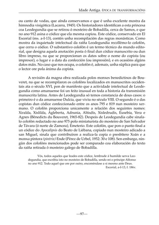Idade Antiga. ÉPOCA DE TRANSFORMACIÓNS
ou canto de vodas, que aínda conservamos e que é unha excelente mostra da
himnodia visigótica (Lacarra, 1945). Os historiadores identiﬁcan a esta princesa
coa Leodegundia que se retirou ó mosteiro de Bobadilla, cerca de Samos, e que
no ano 912 asina o códice que ela mesma copiou. Este códice, conservado en El
Escorial (ms. a-I-13), contén unha recompilación das regras monásticas. Como
mostra da inquietude intelectual da raíña Leodegundia recollémo-lo colofón,
que cerra o códice. O substantivo colofón é un termo técnico do mundo editorial, que designa aquela anotación posta ó ﬁnal dun códice manuscrito ou dun
libro impreso, na que se proporcionan os datos sobre o nome do copista (ou
impresor), o lugar e a data da confección (ou impresión), e en ocasións algúns
datos máis. No caso que nos ocupa, o colofón é, ademais, unha súplica para que
o lector ore pola ánima da copista.
A revisión da magna obra realizada polos monxes benedictinos de Bouveret, na que se recompilaron os colofóns localizados en manuscritos occidentais ata o século XVI, pon de manifesto que a actividade intelectual de Leodegundia como amanuense foi un feito inusual en toda a historia da transmisión
manuscrita latina. Antes de Leodegundia só temos constancia de dous casos: o
primeiro é o da amanuense Dulcia, que viviu no século VIII. O segundo é o das
copistas dun códice confeccionado entre os anos 795 e 819 nun mosteiro xermano. O colofón proporciona unicamente a relación dos seguintes nomes:
Xiralda, Xislilda, Agleberta, Adrunia, Altisdis, Xisledrudis, Eusebia, Vera e
Agnes (Bénedicts du Bouveret, 1965-82). Despois de Leodegundia cabe sinalalo colofón redactado no ano 975 polo miniaturista do mosteiro de San Salvador
de Távara (ó norte de Zamora), Emeterio. Este colofón, que pon o punto ﬁnal a
un códice do Apocalipsis do Beato de Liébana, copiado nun mosteiro adicado a
san Miguel, sinala que contribuíron a realiza-la copia o presbítero Xoán e a
monxa pintora (pintrix) Ende (Pérez de Urbel, 1952: 30 e 108). Sen embargo, ningún dos colofóns mencionados pode ser comparado coa elaboración do texto
da raíña retirada ó mosteiro galego de Bobadilla.
Vós, todos aqueles que leades este códice, lembrade á humilde serva Leodegundia, que escribiu isto no mosteiro de Bobadilla, sendo rei o príncipe Alfonso
no ano 912. Todo aquel que ore por outro, encoméndase a si mesmo ante Deus.
Escorial, a-I-13, f. 186v.

—97—

 