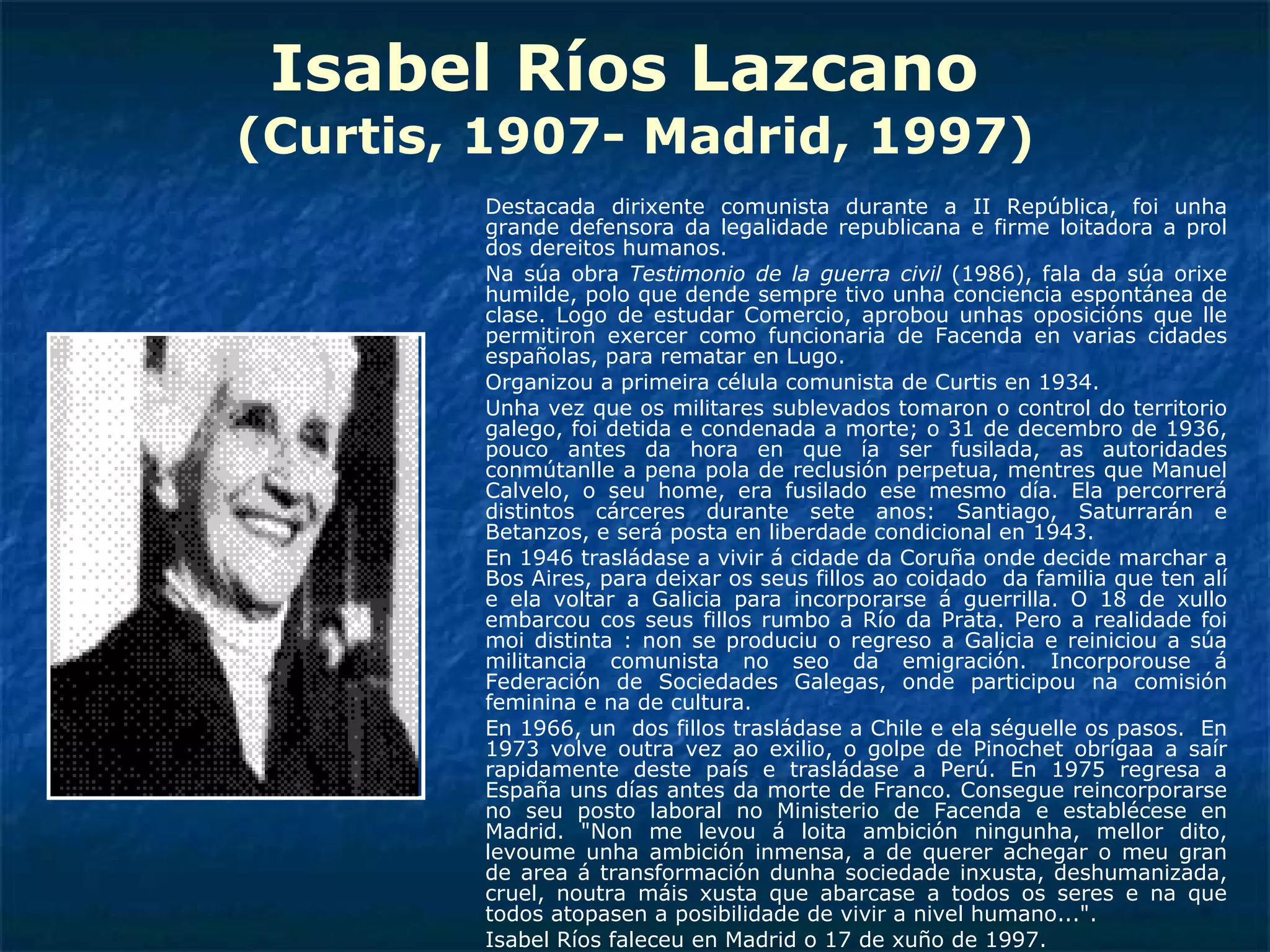 Isabel Ríos Lazcano  (Curtis, 1907- Madrid, 1997) Destacada dirixente comunista durante a II República, foi unha grande defensora da legalidade republicana e firme loitadora a prol dos dereitos humanos. Na súa obra  Testimonio de la guerra civil  (1986), fala da súa orixe humilde, polo que dende sempre tivo unha conciencia espontánea de clase. Logo de estudar Comercio, aprobou unhas oposicións que lle permitiron exercer como funcionaria de Facenda en varias cidades españolas, para rematar en Lugo. Organizou a primeira célula comunista de Curtis en 1934. Unha vez que os militares sublevados tomaron o control do territorio galego, foi detida e condenada a morte; o 31 de decembro de 1936, pouco antes da hora en que ía ser fusilada, as autoridades conmútanlle a pena pola de reclusión perpetua, mentres que Manuel Calvelo, o seu home, era fusilado ese mesmo día. Ela percorrerá distintos cárceres durante sete anos: Santiago, Saturrarán e Betanzos, e será posta en liberdade condicional en 1943.  En 1946 trasládase a vivir á cidade da Coruña onde decide marchar a Bos Aires, para deixar os seus fillos ao coidado  da familia que ten alí e ela voltar a Galicia para incorporarse á guerrilla. O 18 de xullo embarcou cos seus fillos rumbo a Río da Prata. Pero a realidade foi moi distinta : non se produciu o regreso a Galicia e reiniciou a súa militancia comunista no seo da emigración. Incorporouse á Federación de Sociedades Galegas, onde participou na comisión feminina e na de cultura.  En 1966, un  dos fillos trasládase a Chile e ela séguelle os pasos.  En 1973 volve outra vez ao exilio, o golpe de Pinochet obrígaa a saír rapidamente deste país e trasládase a Perú. En 1975 regresa a España uns días antes da morte de Franco. Consegue reincorporarse no seu posto laboral no Ministerio de Facenda e establécese en Madrid. "Non me levou á loita ambición ningunha, mellor dito, levoume unha ambición inmensa, a de querer achegar o meu gran de area á transformación dunha sociedade inxusta, deshumanizada, cruel, noutra máis xusta que abarcase a todos os seres e na que todos atopasen a posibilidade de vivir a nivel humano...". Isabel Ríos faleceu en Madrid o 17 de xuño de 1997. 