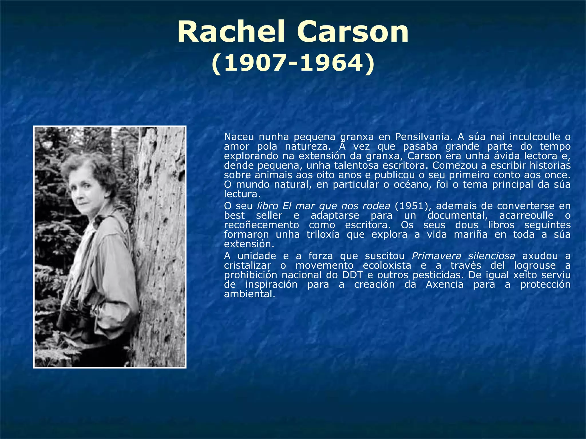 Rachel Carson (1907-1964) Naceu nunha pequena granxa en Pensilvania. A súa nai inculcoulle o amor pola natureza. Á vez que pasaba grande parte do tempo explorando na extensión da granxa, Carson era unha ávida lectora e, dende pequena, unha talentosa escritora. Comezou a escribir historias sobre animais aos oito anos e publicou o seu primeiro conto aos once. O mundo natural, en particular o océano, foi o tema principal da súa lectura. O seu  libro El mar que nos rodea  (1951), ademais de converterse en best seller e adaptarse para un documental, acarreoulle o recoñecemento como escritora. Os seus dous libros seguintes formaron unha triloxía que explora a vida mariña en toda a súa extensión. A unidade e a forza que suscitou  Primavera silenciosa  axudou a cristalizar o movemento ecoloxista e a través del logrouse a prohibición nacional do DDT e outros pesticidas. De igual xeito serviu de inspiración para a creación da Axencia para a protección ambiental. 