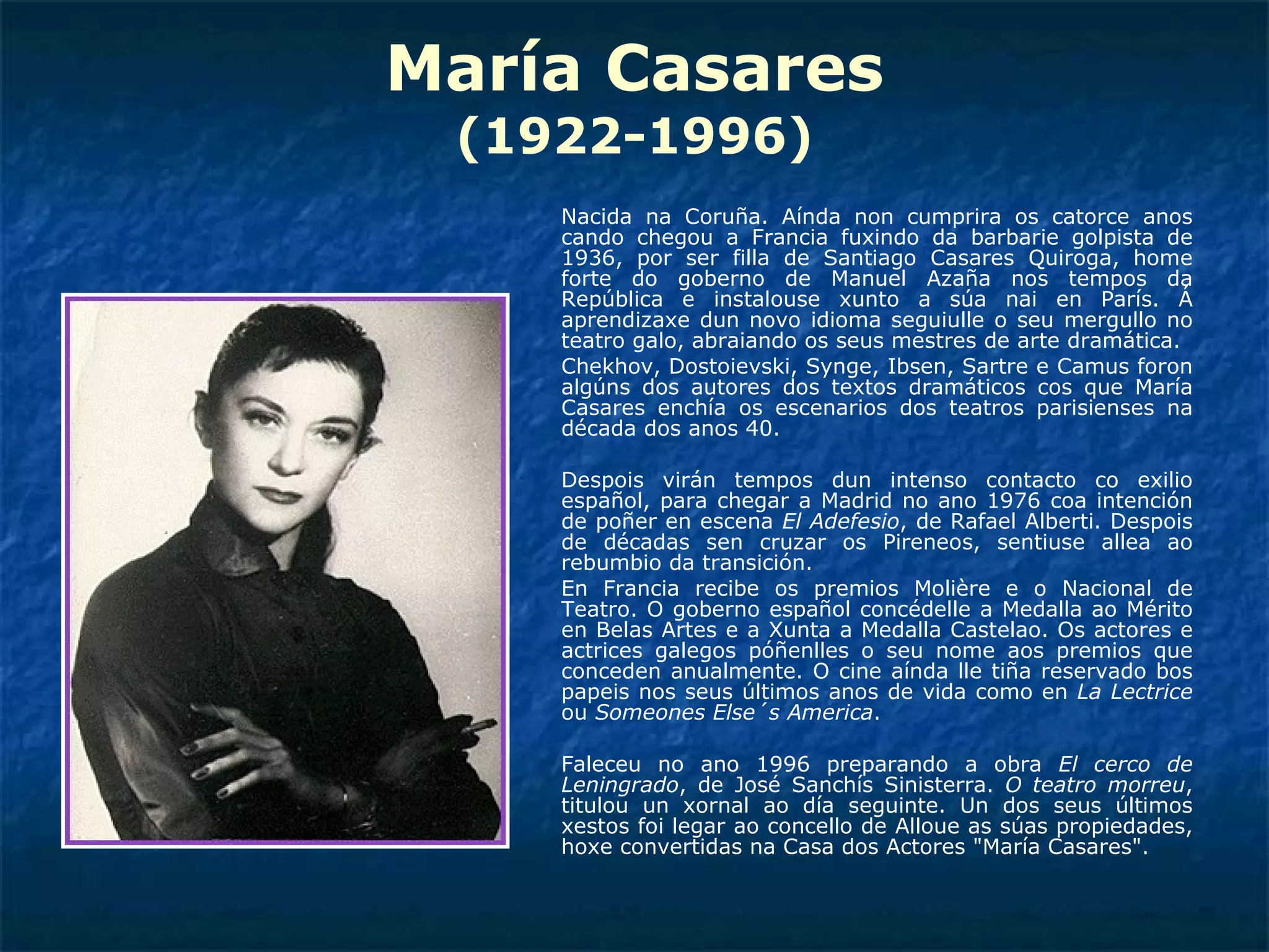 María Casares (1922-1996) Nacida na Coruña. Aínda non cumprira os catorce anos cando chegou a Francia fuxindo da barbarie golpista de 1936, por ser filla de Santiago Casares Quiroga, home forte do goberno de Manuel Azaña nos tempos da República e instalouse xunto a súa nai en París. Á aprendizaxe dun novo idioma seguiulle o seu mergullo no teatro galo, abraiando os seus mestres de arte dramática.  Chekhov, Dostoievski, Synge, Ibsen, Sartre e Camus foron algúns dos autores dos textos dramáticos cos que María Casares enchía os escenarios dos teatros parisienses na década dos anos 40.  Despois virán tempos dun intenso contacto co exilio español, para chegar a Madrid no ano 1976 coa intención de poñer en escena  El Adefesio , de Rafael Alberti. Despois de décadas sen cruzar os Pireneos, sentiuse allea ao rebumbio da transición.  En Francia recibe os premios Molière e o Nacional de Teatro. O goberno español concédelle a Medalla ao Mérito en Belas Artes e a Xunta a Medalla Castelao. Os actores e actrices galegos póñenlles o seu nome aos premios que conceden anualmente. O cine aínda lle tiña reservado bos papeis nos seus últimos anos de vida como en  La Lectrice  ou  Someones Else´s America .  Faleceu no ano 1996 preparando a obra  El cerco de Leningrado , de José Sanchís Sinisterra.  O teatro morreu , titulou un xornal ao día seguinte. Un dos seus últimos xestos foi legar ao concello de Alloue as súas propiedades, hoxe convertidas na Casa dos Actores "María Casares". 