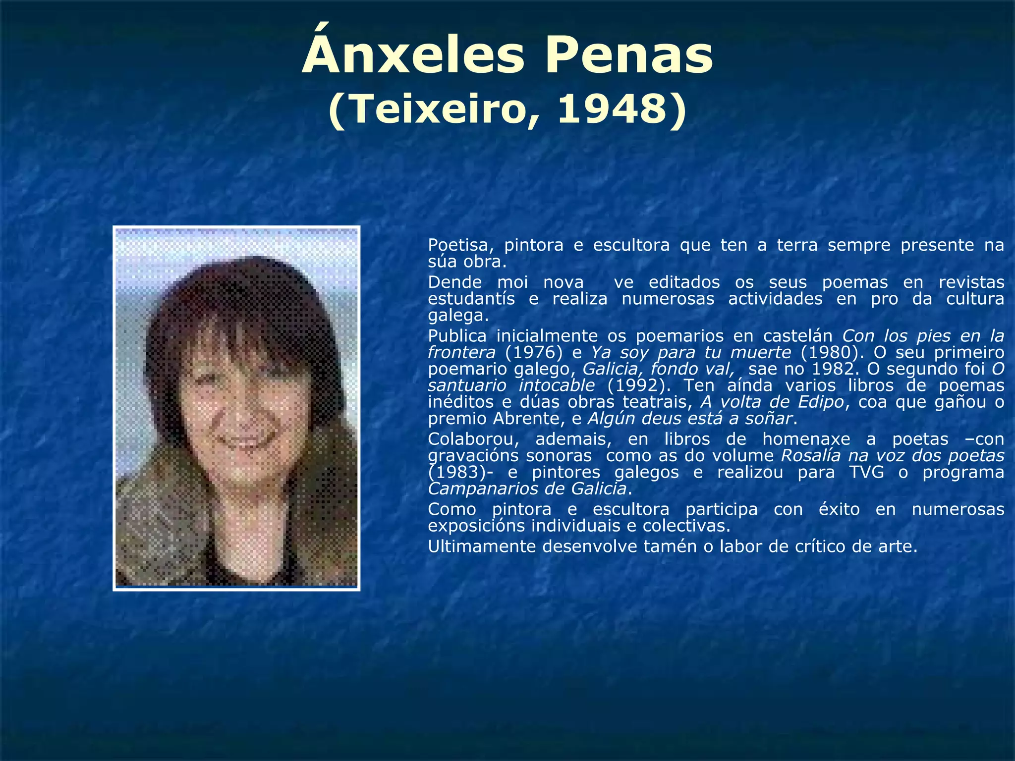 Ánxeles Penas (Teixeiro, 1948) Poetisa, pintora e escultora que ten a terra sempre presente na súa obra. Dende moi nova  ve editados os seus poemas en revistas estudantís e realiza numerosas actividades en pro da cultura galega. Publica inicialmente os poemarios en castelán  Con los pies en la frontera  (1976) e  Ya soy para tu muerte  (1980). O seu primeiro poemario galego,  Galicia, fondo val,   sae no 1982. O segundo foi  O santuario intocable  (1992). Ten aínda varios libros de poemas inéditos e dúas obras teatrais,  A volta de Edipo , coa que gañou o premio Abrente, e  Algún deus está a soñar . Colaborou, ademais, en libros de homenaxe a poetas –con gravacións sonoras  como as do volume  Rosalía na voz dos poetas  (1983)- e pintores galegos e realizou para TVG o programa  Campanarios de Galicia . Como pintora e escultora participa con éxito en numerosas exposicións individuais e colectivas. Ultimamente desenvolve tamén o labor de crítico de arte. 