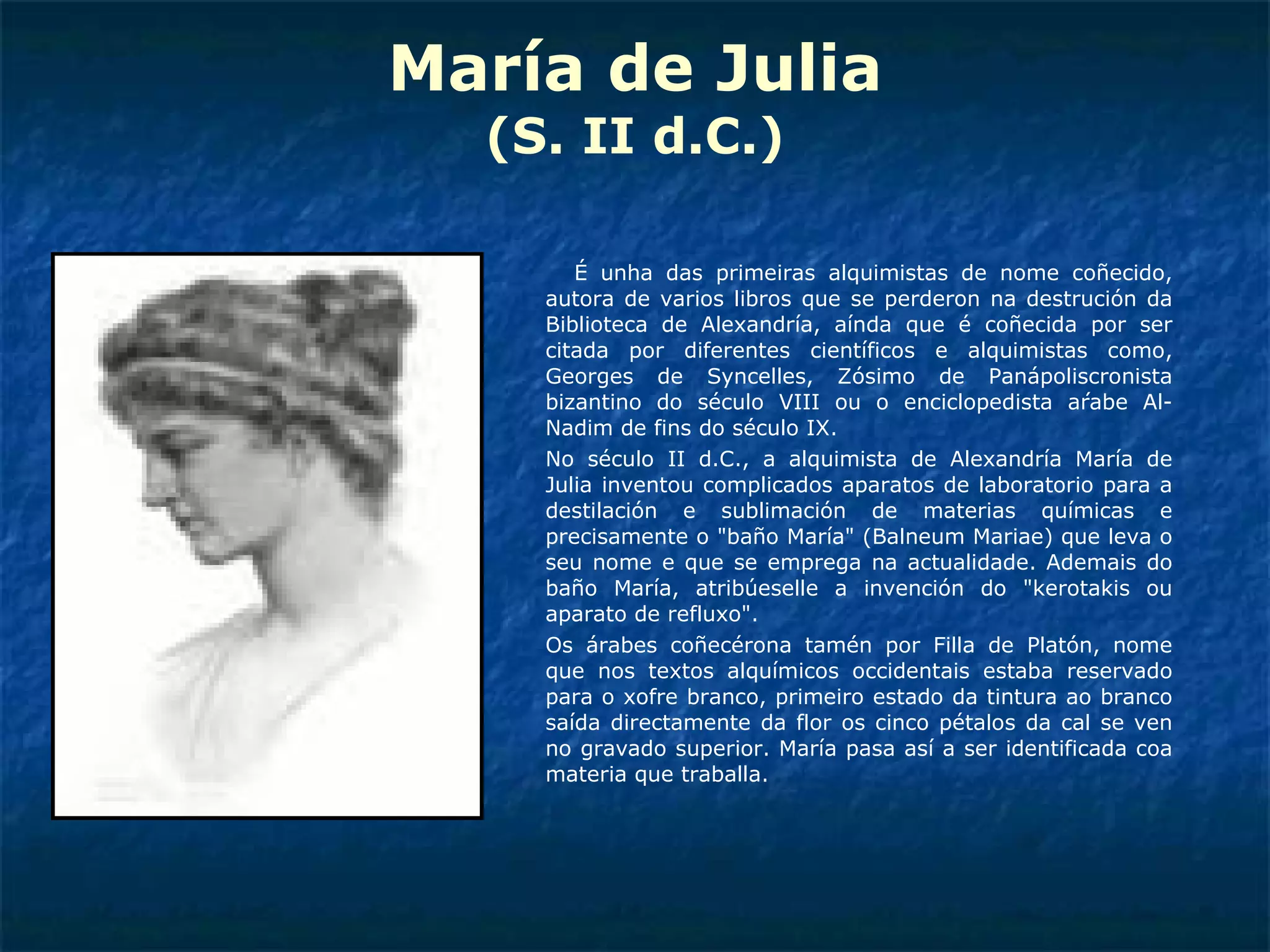María de Julia (S. II d.C.) É unha das primeiras alquimistas de nome coñecido, autora de varios libros que se perderon na destrución da Biblioteca de Alexandría, aínda que é coñecida por ser citada por diferentes científicos e alquimistas como, Georges de Syncelles, Zósimo de Panápoliscronista bizantino do século VIII ou o enciclopedista árabe Al-Nadim de fins do século IX. No século II d.C., a alquimista de Alexandría María de Julia inventou complicados aparatos de laboratorio para a destilación e sublimación de materias químicas e precisamente o "baño María" (Balneum Mariae) que leva o seu nome e que se emprega na actualidade. Ademais do baño María, atribúeselle a invención do "kerotakis ou aparato de refluxo". Os árabes coñecérona tamén por Filla de Platón, nome que nos textos alquímicos occidentais estaba reservado para o xofre branco, primeiro estado da tintura ao branco saída directamente da flor os cinco pétalos da cal se ven no gravado superior. María pasa así a ser identificada coa materia que traballa. 