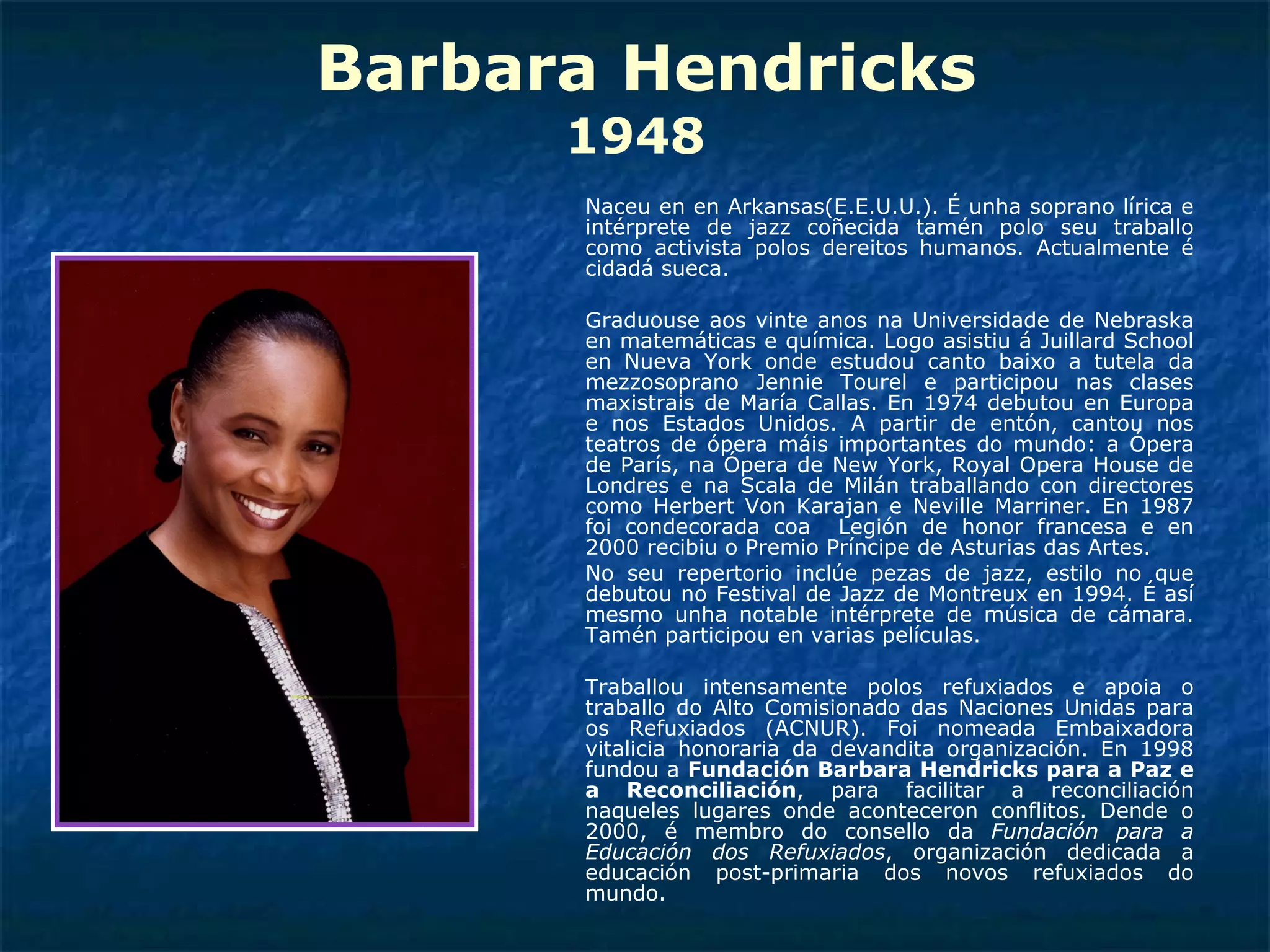 Barbara Hendricks 1948 Naceu en en Arkansas(E.E.U.U.). É unha soprano lírica e intérprete de jazz coñecida tamén polo seu traballo como activista polos dereitos humanos. Actualmente é cidadá sueca. Graduouse aos vinte anos na Universidade de Nebraska en matemáticas e química. Logo asistiu á Juillard School en Nueva York onde estudou canto baixo a tutela da mezzosoprano Jennie Tourel e participou nas clases maxistrais de María Callas. En 1974 debutou en Europa e nos Estados Unidos. A partir de entón, cantou nos teatros de ópera máis importantes do mundo: a Ópera de París, na Ópera de New York, Royal Opera House de Londres e na Scala de Milán traballando con directores como Herbert Von Karajan e Neville Marriner. En 1987 foi condecorada coa  Legión de honor francesa e en 2000 recibiu o Premio Príncipe de Asturias das Artes. No seu repertorio inclúe pezas de jazz, estilo no que debutou no Festival de Jazz de Montreux en 1994. É así mesmo unha notable intérprete de música de cámara. Tamén participou en varias películas. Traballou intensamente polos refuxiados e apoia o traballo do Alto Comisionado das Naciones Unidas para os Refuxiados (ACNUR). Foi nomeada Embaixadora vitalicia honoraria da devandita organización. En 1998 fundou a  Fundación Barbara Hendricks para a Paz e a Reconciliación , para facilitar a reconciliación naqueles lugares onde aconteceron conflitos. Dende o 2000, é membro do consello da  Fundación para a Educación dos Refuxiados , organización dedicada a educación post-primaria dos novos refuxiados do mundo. 