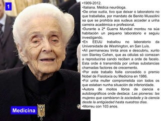 •1909-2012.
•Italiana. Médica neuróloga.
•De orixe xudía, tivo que deixar o laboratorio no
que traballaba, por mandato de ...