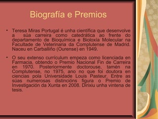 Biografía e Premios
• Teresa Miras Portugal é unha científica que desenvolve
a súa carreira como catedrática ao frente do
departamento de Bioquímica e Bioloxía Molecular na
Facultade de Veterinaria da Complutense de Madrid.
Naceu en Carballiño (Ourense) en 1949.
• O seu extenso currículum empeza como licenciada en
Farmacia, obtendo o Premio Nacional Fin de Carreira
en 1970. Posteriormente doctorouse, tamén na
Complutense, no 1975, ano no que foi doutora en
ciencias pola Universidade Louis Pasteur. Entre as
súas numerosas distincións figura o Premio de
Investigación da Xunta en 2008. Dirixiu unha vintena de
tesis.
 