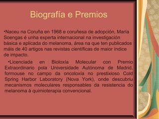 Biografía e Premios
•Licenciada en Bioloxía Molecular con Premio
Extraordinario pola Universidade Autónoma de Madrid,
formouse no campo da oncoloxía no prestixioso Cold
Spring Harbor Laboratory (Nova York), onde descubriu
mecanismos moleculares responsables da resistencia do
melanoma á quimioterapia convencional.
•Naceu na Coruña en 1968 e coruñesa de adopción, María
Soengas é unha experta internacional na investigación
básica e aplicada do melanoma, área na que ten publicados
máis de 40 artigos nas revistas científicas de maior índice
de impacto.
 