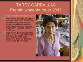 TARSY CARBALLAS
Premio wonenburguer 2012
http://cimsilleda.blogspot.com.es/2012/07/premio-wonenburger-2012-maria-tarsy.ht
http://www.lavozdegalicia.es/n
oticia/sociedad/2012/10/26/in
vestigadora-gallega-maria-
tarsy-carballas-fernandez-
premio-excelencia-quimica-
2012/0003135126976996277
3138.htm
http://www.quimicaysociedad.
org/2013/03/22/se-necesitan-
millones-de-anos-para-
recuperar-el-suelo-perdido-
en-un-ano-de-incendios/
 