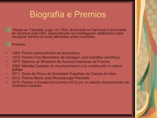 Biografía e Premios
Naceu en Taboada, Lugo, en 1934, doutorada en Farmacia e licenciada
en Química pola USC. especializada na investigación edafolóxica para
recuperar terreos en zoas afectadas polos incendios.
Premios:
• 1963: Premio extraordinario de licenciatura
• 1972: Premio Fray Bernardino de Sahagún, para traballos científicos.
• 1977: Diploma do Ministerio de Asuntos Exteriores de Francia.
• 2009: Medalla Castelao en recoñecemento a su contribución á cultura
galega
• 2011: Socio de Honor da Sociedade Española da Ciencia do chan.
• 2012: Premio María José Wonenburger Planeslls
• 2012: Premio á Excelencia Química 2012 por un estudio da prevención de
incendios forestais
 