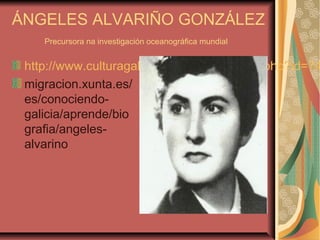 ÁNGELES ALVARIÑO GONZÁLEZ
Precursora na investigación oceanográfica mundial
http://www.culturagalega.org/album/detalle.php?id=74
migracion.xunta.es/
es/conociendo-
galicia/aprende/bio
grafia/angeles-
alvarino
 