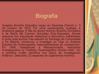 Biografía
Ángeles Alvariño González naceu en Serantes (Ferrol) o 3
de outubro de 1916. Foi unha oceanógrafa, zoóloga, e
profesora galega. É filla do doctor Antonio Alvariño Grimaldos
e de María del Carmen González Díaz-Saavedra. Dende
pequena tivo inquietude intelectual e demostrou habilidades
e gusto pola lectura.Tras estudar en Santiago de Compostela
e en Madrid, comenzou a investigar en Vigo no Instituto
Español de Oceanografía, especializándose en zooplancton.
En 1956, trasladouse a Massachusetts, realizando
investigacións no "Instituto Oceanográfico Woods Hole“. Foi
a primeira muller científica nun barco de investigación
británico. Descubriu 22 especies de organismos mariños.
 